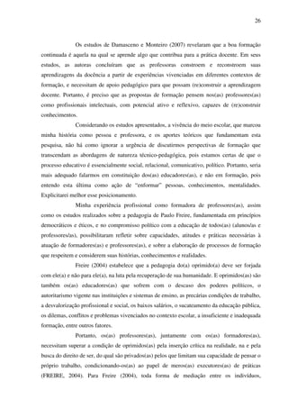 26
Os estudos de Damasceno e Monteiro (2007) revelaram que a boa formação
continuada é aquela na qual se aprende algo que contribua para a prática docente. Em seus
estudos, as autoras concluíram que as professoras constroem e reconstroem suas
aprendizagens da docência a partir de experiências vivenciadas em diferentes contextos de
formação, e necessitam de apoio pedagógico para que possam (re)construir a aprendizagem
docente. Portanto, é preciso que as propostas de formação pensem nos(as) professores(as)
como profissionais intelectuais, com potencial ativo e reflexivo, capazes de (re)construir
conhecimentos.
Considerando os estudos apresentados, a vivência do meio escolar, que marcou
minha história como pessoa e professora, e os aportes teóricos que fundamentam esta
pesquisa, não há como ignorar a urgência de discutirmos perspectivas de formação que
transcendam as abordagens de natureza técnico-pedagógica, pois estamos certas de que o
processo educativo é essencialmente social, relacional, comunicativo, político. Portanto, seria
mais adequado falarmos em constituição dos(as) educadores(as), e não em formação, pois
entendo esta última como ação de “enformar” pessoas, conhecimentos, mentalidades.
Explicitarei melhor esse posicionamento.
Minha experiência profissional como formadora de professores(as), assim
como os estudos realizados sobre a pedagogia de Paulo Freire, fundamentada em princípios
democráticos e éticos, e no compromisso político com a educação de todos(as) (alunos/as e
professores/as), possibilitaram refletir sobre capacidades, atitudes e práticas necessárias à
atuação de formadores(as) e professores(as), e sobre a elaboração de processos de formação
que respeitem e considerem suas histórias, conhecimentos e realidades.
Freire (2004) estabelece que a pedagogia do(a) oprimido(a) deve ser forjada
com ele(a) e não para ele(a), na luta pela recuperação de sua humanidade. E oprimidos(as) são
também os(as) educadores(as) que sofrem com o descaso dos poderes políticos, o
autoritarismo vigente nas instituições e sistemas de ensino, as precárias condições de trabalho,
a desvalorização profissional e social, os baixos salários, o sucateamento da educação pública,
os dilemas, conflitos e problemas vivenciados no contexto escolar, a insuficiente e inadequada
formação, entre outros fatores.
Portanto, os(as) professores(as), juntamente com os(as) formadores(as),
necessitam superar a condição de oprimidos(as) pela inserção crítica na realidade, na e pela
busca do direito de ser, do qual são privados(as) pelos que limitam sua capacidade de pensar o
próprio trabalho, condicionando-os(as) ao papel de meros(as) executores(as) de práticas
(FREIRE, 2004). Para Freire (2004), toda forma de mediação entre os indivíduos,
 