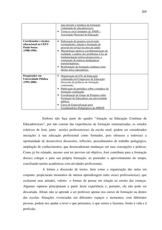269
para discutir a temática da formação
continuada de educadores(as);
• Torna-se sócio fundador da ANDE –
Associação Nacional de Educação;
Coordenador e técnico
educacional no CEET
Paula Souza
(1988-1996)
• Elaboração de projetos envolvendo
recrutamento, seleção e formação de
pessoal em serviço na área da saúde;
• Metodologia adotava a problematização da
realidade, a análise dos problemas à luz de
fundamentação teórica progressista, a
construção de práticas pedagógicas
transformadoras;
• Reafirmação da formação contínua como
direito do(a) educador(a).
Pesquisador em
Universidade Pública
(1992-2006)
• Organização de GTs de Educação
continuada em Congressos de Educação:
discussão de políticas de formação
continuada;
• Publicação de periódico sobre a temática da
formação continuada;
• Coordenação de Grupo de Pesquisa sobre
Formação de Educadores em universidade
pública;
• Curso de Especialização para
Coordenadores Pedagógicos da SMESP.
Embora não faça parte do quadro “Atuação na Educação Contínua de
Educadores(as)”, por não constar das experiências de formação sistematizadas, os estudos
coletivos de José, junto aos(às) professores(as) da escola rural, podem ser considerados
iniciações à sua educação profissional como formador, pois ofereceu a todos(as) a
oportunidade de desenvolver discussões, reflexões, procedimentos de trabalho pedagógico,
ampliação de conhecimentos, que desencadearam mudanças em suas concepções e práticas.
Como já foi relatado, mesmo sem ter previsto tal objetivo, José contribuiu para a formação
dos(as) colegas e para sua própria formação, ao pretender o aproveitamento do tempo,
conciliando tarefas acadêmicas com atividades profissionais.
A leitura e discussão de textos, bem como a organização das aulas em
conjunto, propiciaram momentos de intensa aprendizagem entre os(as) professores(as), que
avaliaram suas atitudes, valores e formas de pensar em relação ao ensino das crianças.
Algumas rupturas principiaram a partir desta experiência e, portanto, ela não pode ser
descartada. Afinal, não se aprende a ser professor apenas nos cursos de formação ou dentro
das escolas. Situações vivenciadas em diferentes espaços e momentos, com diferentes
pessoas, podem nos ajudar a rever o que pensamos, o que somos e fazemos, frente à vida e à
profissão.
 