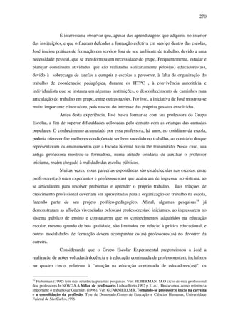 270
É interessante observar que, apesar das aprendizagens que adquiriu no interior
das instituições, e que o fizeram defender a formação coletiva em serviço dentro das escolas,
José iniciou práticas de formação em serviço fora de seu ambiente de trabalho, devido a uma
necessidade pessoal, que se transformou em necessidade do grupo. Frequentemente, estudar e
planejar constituem atividades que são realizadas solitariamente pelos(as) educadores(as),
devido à sobrecarga de tarefas a cumprir e escolas a percorrer, à falta de organização do
trabalho de coordenação pedagógica, durante os HTPC , à convivência autoritária e
individualista que se instaura em algumas instituições, o desconhecimento de caminhos para
articulação do trabalho em grupo, entre outras razões. Por isso, a iniciativa de José mostrou-se
muito importante e inovadora, pois nasceu do interesse das próprias pessoas envolvidas.
Antes desta experiência, José busca formar-se com sua professora do Grupo
Escolar, a fim de superar dificuldades colocadas pelo contato com as crianças das camadas
populares. O conhecimento acumulado por essa professora, há anos, no cotidiano da escola,
poderia oferecer-lhe melhores condições de ser bem sucedido no trabalho, ao contrário do que
representavam os ensinamentos que a Escola Normal havia lhe transmitido. Neste caso, sua
antiga professora mostrou-se formadora, numa atitude solidária de auxiliar o professor
iniciante, recém chegado à realidade das escolas públicas.
Muitas vezes, essas parcerias espontâneas são estabelecidas nas escolas, entre
professores(as) mais experientes e professores(as) que acabaram de ingressar no sistema, ao
se articularem para resolver problemas e aprender o próprio trabalho. Tais relações de
crescimento profissional deveriam ser aproveitadas para a organização do trabalho na escola,
fazendo parte de seu projeto político-pedagógico. Afinal, algumas pesquisas58
já
demonstraram as aflições vivenciadas pelos(as) professores(as) iniciantes, ao ingressarem no
sistema público de ensino e constatarem que os conhecimentos adquiridos na educação
escolar, mesmo quando de boa qualidade, são limitados em relação à prática educacional, e
outras modalidades de formação devem acompanhar os(as) professores(as) no decorrer da
carreira.
Considerando que o Grupo Escolar Experimental proporcionou a José a
realização de ações voltadas à docência e à educação continuada de professores(as), incluímos
no quadro cinco, referente à “atuação na educação continuada de educadores(as)”, os
58
Huberman (1992) tem sido referência para tais pesquisas. Ver: HUBERMAN, M.O ciclo de vida profissional
dos professores.In:NÓVOA,A.Vidas de professores.Lisboa:Porto,1992.p.31-61. Destacamos como referência
importante o trabalho de Guarnieri (1996). Ver: GUARNIERI,M.R.Tornando-se professor:o início na carreira
e a consolidação da profissão. Tese de Doutorado.Centro de Educação e Ciências Humanas, Universidade
Federal de São Carlos,1996
 