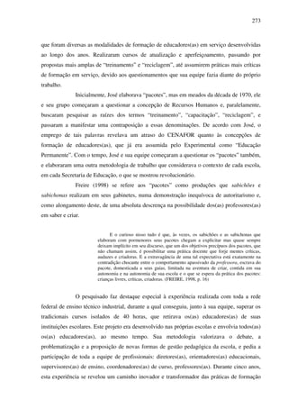 273
que foram diversas as modalidades de formação de educadores(as) em serviço desenvolvidas
ao longo dos anos. Realizaram cursos de atualização e aperfeiçoamento, passando por
propostas mais amplas de “treinamento” e “reciclagem”, até assumirem práticas mais críticas
de formação em serviço, devido aos questionamentos que sua equipe fazia diante do próprio
trabalho.
Inicialmente, José elaborava “pacotes”, mas em meados da década de 1970, ele
e seu grupo começaram a questionar a concepção de Recursos Humanos e, paralelamente,
buscaram pesquisar as raízes dos termos “treinamento”, “capacitação”, “reciclagem”, e
passaram a manifestar uma contraposição a essas denominações. De acordo com José, o
emprego de tais palavras revelava um atraso do CENAFOR quanto às concepções de
formação de educadores(as), que já era assumida pelo Experimental como “Educação
Permanente”. Com o tempo, José e sua equipe começaram a questionar os “pacotes” também,
e elaboraram uma outra metodologia de trabalho que considerava o contexto de cada escola,
em cada Secretaria de Educação, o que se mostrou revolucionário.
Freire (1998) se refere aos “pacotes” como produções que sabichões e
sabichonas realizam em seus gabinetes, numa demonstração inequívoca de autoritarismo e,
como alongamento deste, de uma absoluta descrença na possibilidade dos(as) professores(as)
em saber e criar.
E o curioso nisso tudo é que, às vezes, os sabichões e as sabichonas que
elaboram com pormenores seus pacotes chegam a explicitar mas quase sempre
deixam implícito em seu discurso, que um dos objetivos precípuos dos pacotes, que
não chamam assim, é possibilitar uma prática docente que forje mentes críticas,
audazes e criadoras. E a extravagância de uma tal expectativa está exatamente na
contradição chocante entre o comportamento apassivado da professora, escrava do
pacote, domesticada a seus guias, limitada na aventura de criar, contida em sua
autonomia e na autonomia de sua escola e o que se espera da prática dos pacotes:
crianças livres, críticas, criadoras. (FREIRE, 1998, p. 16)
O pesquisado faz destaque especial à experiência realizada com toda a rede
federal de ensino técnico industrial, durante a qual conseguiu, junto à sua equipe, superar os
tradicionais cursos isolados de 40 horas, que retirava os(as) educadores(as) de suas
instituições escolares. Este projeto era desenvolvido nas próprias escolas e envolvia todos(as)
os(as) educadores(as), ao mesmo tempo. Sua metodologia valorizava o debate, a
problematização e a proposição de novas formas de gestão pedagógica da escola, e pedia a
participação de toda a equipe de profissionais: diretores(as), orientadores(as) educacionais,
supervisores(as) de ensino, coordenadores(as) de curso, professores(as). Durante cinco anos,
esta experiência se revelou um caminho inovador e transformador das práticas de formação
 