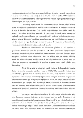 274
contínua de educadores(as). Começaram a ressignificar a formação e assumir o conceito de
educação permanente de educadores(as). Essa atuação dentro do CENAFOR beneficiou o
Ensino Médio, que raramente teve o privilégio de contar com um órgão que planejasse ações
formativas para este nível de ensino.
Conforme já mencionamos nas discussões do quadro anterior, no decorrer de
quatro anos José concilia os trabalhos realizados no CENAFOR com os estudos do Mestrado,
na área de Filosofia da Educação. Seus estudos proporcionavam uma análise crítica das
relações entre educação, escola e sociedade, no contexto do desenvolvimento histórico da
sociedade brasileira, considerando sua estruturação sob o modo de produção capitalista. As
leituras, aulas e discussões permitiram a ampliação de sua consciência crítica quanto às
relações citadas, ao papel da educação numa sociedade de classes, e aos desafios colocados
para a democratização da sociedade e da educação escolar.
Aprofundar conhecimentos na universidade permitiu a José repensar e
questionar o trabalho de formação realizado no CENAFOR, assim como o impulsionou a
disseminar os(as) autores(as) que sustentavam posicionamentos críticos em relação á prática
pedagógica. Mudanças foram introduzidas, tanto nas práticas como no material utilizado,
dentro dos limites colocados pela instituição, o que causou problemas à equipe, mas não
evitou que avançassem na proposição de trabalhos voltados a uma escola pública mais
democrática.
Apesar de acreditar e apostar no grande potencial da formação permanente
dentro da escola, enquanto trabalhou para o CENAFOR, mantendo contato com
educadores(as), provenientes de diversas partes do Brasil, José observou o quanto era
importante a saída desses(as) educadores(as) para cursos, em alguns momentos. Chegou a esta
conclusão ao constatar que o conjunto de experiências vividas por eles(as) mostrava-se mais
interessante do que o próprio curso de formação. Os(as) educadores(as) se impressionavam
com oportunidades para conhecer determinados lugares, adquirir novas aprendizagens de
natureza geral, descobrir as diferenças culturais, experimentar a liberdade de viver situações
inéditas.
Isso revela a necessidade de ampliação do conhecimento cultural sentida pelos
seres humanos, enquanto indivíduos e profissionais, que não pode desvincular-se da
necessidade de formação pedagógica permanente. É imprescindível que os(as) educadores(as)
tenham “vida”, vida cultural, social, econômica de qualidade, sem a qual não é possível
oferecer uma educação ampla e crítica aos(às) estudantes. O deslumbramento que vivenciam
em contato com o novo é saudável, e deve ser estimulado em seus programas de formação.
 