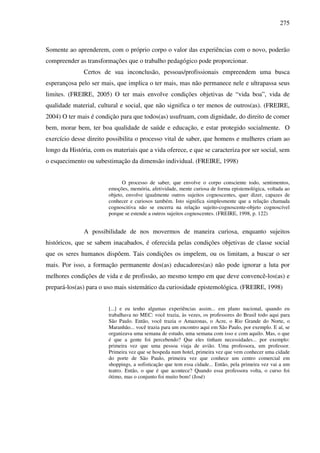 275
Somente ao aprenderem, com o próprio corpo o valor das experiências com o novo, poderão
compreender as transformações que o trabalho pedagógico pode proporcionar.
Certos de sua inconclusão, pessoas/profissionais empreendem uma busca
esperançosa pelo ser mais, que implica o ter mais, mas não permanece nele e ultrapassa seus
limites. (FREIRE, 2005) O ter mais envolve condições objetivas de “vida boa”, vida de
qualidade material, cultural e social, que não significa o ter menos de outros(as). (FREIRE,
2004) O ter mais é condição para que todos(as) usufruam, com dignidade, do direito de comer
bem, morar bem, ter boa qualidade de saúde e educação, e estar protegido socialmente. O
exercício desse direito possibilita o processo vital de saber, que homens e mulheres criam ao
longo da História, com os materiais que a vida oferece, e que se caracteriza por ser social, sem
o esquecimento ou subestimação da dimensão individual. (FREIRE, 1998)
O processo de saber, que envolve o corpo consciente todo, sentimentos,
emoções, memória, afetividade, mente curiosa de forma epistemológica, voltada ao
objeto, envolve igualmente outros sujeitos cognoscentes, quer dizer, capazes de
conhecer e curiosos também. Isto significa simplesmente que a relação chamada
cognoscitiva não se encerra na relação sujeito-cognoscente-objeto cognoscível
porque se estende a outros sujeitos cognoscentes. (FREIRE, 1998, p. 122)
A possibilidade de nos movermos de maneira curiosa, enquanto sujeitos
históricos, que se sabem inacabados, é oferecida pelas condições objetivas de classe social
que os seres humanos dispõem. Tais condições os impelem, ou os limitam, a buscar o ser
mais. Por isso, a formação permanente dos(as) educadores(as) não pode ignorar a luta por
melhores condições de vida e de profissão, ao mesmo tempo em que deve convencê-los(as) e
prepará-los(as) para o uso mais sistemático da curiosidade epistemológica. (FREIRE, 1998)
[...] e eu tenho algumas experiências assim... em plano nacional, quando eu
trabalhava no MEC: você trazia, às vezes, os professores do Brasil todo aqui para
São Paulo. Então, você trazia o Amazonas, o Acre, o Rio Grande do Norte, o
Maranhão... você trazia para um encontro aqui em São Paulo, por exemplo. E aí, se
organizava uma semana de estudo, uma semana com isso e com aquilo. Mas, o que
é que a gente foi percebendo? Que eles tinham necessidades... por exemplo:
primeira vez que uma pessoa viaja de avião. Uma professora, um professor.
Primeira vez que se hospeda num hotel, primeira vez que vem conhecer uma cidade
do porte de São Paulo, primeira vez que conhece um centro comercial em
shoppings, a sofisticação que tem essa cidade... Então, pela primeira vez vai a um
teatro. Então, o que é que acontece? Quando essa professora volta, o curso foi
ótimo, mas o conjunto foi muito bom! (José)
 