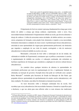 276
Tanto é que a gente foi aprendendo algumas coisas assim... eu trabalhei muito
na região do Bom Retiro, no MEC, que era o CENAFOR, onde era a FDE.... Como
esse pessoal vinha do Brasil inteiro, as primeiras vezes que nós trouxemos, na hora
do almoço, eles saíam aí na região. O que é a região? A José Paulino! Eles ficavam
enlouquecidos, literalmente, com a José Paulino! E não tinha como segurar! E o
que é que nós fizemos? Mudamos o curso, fizemos assim: “Vocês vão ter duas
tardes livres e o curso é à noite! Então, aproveitem da José Paulino!” Só que aí nós
começamos também a fazer outras coisas: “Vamos conhecer livrarias, programação
de teatro, programação de cinema, museus e exposições!” (José)
O depoimento de José nos remete à presença fundamental da criança que existe
dentro do adulto: a criança que deseja conhecer, experimentar, sentir o novo. Essa
necessidade humana fundamental é frequentemente tolhida na escola, que deveria alimentar o
desejo de conhecer. A idéia de acrescentar outras atividades, de âmbito artístico, aos eventos,
cursos, programas de formação, como propôs José, demonstra o respeito a essa necessidade,
fortemente relacionada às condições de classe social. A proletarização dos(as) educadores(as),
articulada às raras oportunidades de viagem para aprimoramento profissional, são obstáculos
que impedem a ampliação de sua visão de mundo, restringindo a vida de muitos(as)
educadores(as) à rotina de trabalho na escola e em casa.
Retomando a discussão de José sobre a valorização do ato de estudar, tão
salientada no trabalho do Experimental, constatamos que as políticas concernentes à carreira,
à regulamentação do trabalho nas escolas e à educação continuada, não estimulam ou
facilitam experiências de formação que considerem a ampliação do universo cultural dos(as)
educadores(as).
Ao contrário disso, qualquer iniciativa de abertura às oportunidades de
crescimento profissional, por meio da regulamentação de leis, é rapidamente limitada ou
eliminada, na transição de governos. Exemplo desse fato pode ser verificado com o projeto
Bolsa Mestrado59
, instituído pela Secretaria de Estado da Educação de São Paulo, que
propunha oferecer oportunidades de aprofundamento de estudos aos(às) educadores(as), sob
duas condições. No entanto, uma delas foi eliminada na transição de governos.
Ao tecer discussões sobre a formação continuada fora da escola, José
reconhece que os(as) educadores(as) têm necessidades humanas e formativas (específicas para
a docência), o que nos alerta para uma reflexão sobre os reais alcances das tradicionais
59
O Projeto Bolsa Mestrado, instituído em 2003, integra o Programa de Formação Continuada de educadores(as)
da Secretaria da Educação com a finalidade de propiciar aos profissionais da educação a continuidade de estudos
em cursos de pós-graduação "stricto sensu".Para cursar o mestrado o professor pode escolher entre dois tipos de
incentivo: afastamento de 16 horas semanais sem desconto no pagamento ou ajuda financeira de R$ 720
mensais. O primeiro incentivo foi eliminado durante a gestão do governador José Serra (2006-2010). (Disponível
em: www.educacao.sp.gov.br)
 