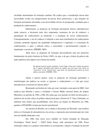 277
atividades denominadas de formação contínua. Ele explica que a consideração dessas duas
necessidades resulta em enriquecimento da pessoa do(a) professor(a), e que situações de
formação permanente articuladas a tais necessidades devem ser pesquisadas, estudadas para a
produção de conhecimentos.
Infelizmente, as propostas de formação permanente dos(as) educadores(as)
ainda conserva a dicotomia entre dois importantes momentos do ato de conhecer: a
apropriação do conhecimento já produzido e a produção de novos conhecimentos.
Consequentemente, o ato de conhecer é reduzido a uma mera transferência do conhecimento
existente, perdendo algumas das qualidades indispensáveis à aquisição e à construção de
conhecimentos: a ação, a reflexão crítica, a curiosidade, o questionamento exigente, a
inquietação, a incerteza. (FREIRE, 2003)
Além disso, as propostas de formação desconsideram uma das premissas
fundamentais da práxis histórica de Freire (1985), ou seja, a de que a leitura da palavra não
pode significar uma ruptura com a leitura do mundo.
De alguma maneira, porém, podemos ir mais longe e dizer que a leitura da palavra
não é apenas precedida pela leitura do mundo mas por uma certa forma de
“escrevê-lo” ou de “reescrevê-lo”, quer dizer, de transformá-lo através de nossa
prática consciente. (FREIRE, 1985)
Afinal, é preciso pensar: como as propostas de formação pretendem a
transformação das práticas na escola, se ignoram o conhecimento e a vida que os(as)
educadores(as) constroem no interior delas?
Retomando sua história de vida, por estar vinculado a uma parte do MEC, José
muda-se para Brasília e passa a coordenar o Ensino Médio nacional dentro do próprio
Ministério, no período de 1985 a 1986. Ele relata que esse período foi fértil em discussões e
tentativas de revisão crítica da política educacional para o Ensino de 2º. Grau. Entretanto, ao
enfrentar mais limites que possibilidades, José deixa sua função no Ministério em 1986,
quando o CENAFOR é extinto por decreto presidencial.
Ao retornar de Brasília, ele se dedica à dissertação de Mestrado, cuja temática
refere-se à formação de educadores(as) em serviço, e representa uma sistematização dos vinte
anos de trabalho dedicados a ela.
Em 1988, José inicia novo trabalho no Centro Estadual de Educação
Tecnológica “Paula Souza” – CEET Paula Souza, onde permanece até 1996. Nessa
instituição, dedica-se a projetos relacionados ao recrutamento, seleção e formação de pessoal
 