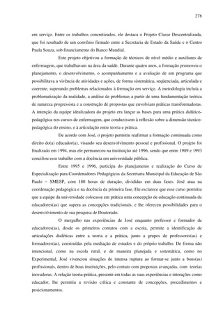 278
em serviço. Entre os trabalhos concretizados, ele destaca o Projeto Classe Descentralizada,
que foi resultado de um convênio firmado entre a Secretaria de Estado da Saúde e o Centro
Paula Souza, sob financiamento do Banco Mundial.
Este projeto objetivou a formação de técnicos de nível médio e auxiliares de
enfermagem, que trabalhavam na área da saúde. Durante quatro anos, a formação promoveu o
planejamento, o desenvolvimento, o acompanhamento e a avaliação de um programa que
possibilitava a vivência de atividades e ações, de forma sistemática, seqüenciada, articulada e
coerente, superando problemas relacionados à formação em serviço. A metodologia incluía a
problematização da realidade, a análise de problemas a partir de uma fundamentação teórica
de natureza progressista e a construção de propostas que envolviam práticas transformadoras.
A intenção da equipe idealizadora do projeto era lançar as bases para uma prática didático-
pedagógica nos cursos de enfermagem, que conduzissem à reflexão sobre a dimensão técnico-
pedagógica do ensino, e à articulação entre teoria e prática.
De acordo com José, o projeto permitiu reafirmar a formação continuada como
direito do(a) educador(a), visando seu desenvolvimento pessoal e profissional. O projeto foi
finalizado em 1994, mas ele permaneceu na instituição até 1996, sendo que entre 1989 e 1993
conciliou esse trabalho com a docência em universidade pública.
Entre 1995 e 1996, participa do planejamento e realização do Curso de
Especialização para Coordenadores Pedagógicos da Secretaria Municipal da Educação de São
Paulo – SMESP, com 180 horas de duração, divididas em duas fases. José atua na
coordenação pedagógica e na docência da primeira fase. Ele esclarece que esse curso permitiu
que a equipe da universidade colocasse em prática uma concepção de educação continuada de
educadores(as) que supera as concepções tradicionais, e lhe ofereceu possibilidades para o
desenvolvimento de sua pesquisa de Doutorado.
O mergulho nas experiências de José enquanto professor e formador de
educadores(as), desde os primeiros contatos com a escola, permite a identificação de
articulações dialéticas entre a teoria e a prática, junto a grupos de professores(as) e
formadores(as), construídas pela mediação de estudos e do próprio trabalho. De forma não
intencional, como na escola rural, e de maneira planejada e sistemática, como no
Experimental, José vivenciou situações de intensa ruptura ao formar-se junto a bons(as)
profissionais, dentro de boas instituições, pelo contato com propostas avançadas, com teorias
inovadoras. A relação teoria-prática, presente em todas as suas experiências e interações como
educador, lhe permitiu a revisão crítica e constante de concepções, procedimentos e
posicionamentos.
 