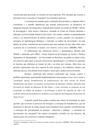 27
caracterizada pela prescrição, se constitui em uma imposição. Pela alienação que acarreta, a
prescrição torna a consciência “hospedeira” da consciência opressora.
A construção de caminhos para a realização desta pesquisa e o repensar sobre a
constituição e o trabalho daqueles(as) que formam professores(as), na perspectiva da
pedagogia freireana, foi enriquecida e ampliada pela inserção nos estudos do NIASE – Núcleo
de Investigação e Ação Social e Educativa, vinculado ao Centro de Ciências Humanas e
Educação, da Universidade Federal de São Carlos. Tais estudos, voltados ao aprofundamento
teórico e ao desenvolvimento de práticas educativas e sociais, pautados nas concepções e
princípios da Aprendizagem Dialógica, e realizados no âmbito da universidade e da rede
pública de ensino, contribuíram decisivamente para uma mudança de meu olhar sobre como
as pessoas vão se constituindo, no mundo, com o mundo e com os outros. (FREIRE, 1985)
O conhecimento dos referenciais teóricos e metodológicos adotados pelo
NIASE, e elaborados pelo CREA – Centro Especial de Investigação em Teorias e Práticas
Superadoras de Desigualdades -, da Universidade de Barcelona, me ajudou na análise crítica
dos processos pelos quais as pessoas desenvolvem aprendizagens e as utilizam na superação
de barreiras que enfrentam no mundo da vida e na esfera dos sistemas. Além disso, me
permitiu experimentar uma nova maneira de fazer pesquisa e de estabelecer relações com
diferentes pessoas, descobrindo nestas relações a chave para o próprio desenvolvimento.
Portanto, mobilizada pelo histórico profissional que carrego, analiso o
problema apresentado, questionando fundamentalmente nesta pesquisa: Como vem se dando a
constituição dos(as) formadores(as) de professores(as) dos anos iniciais do Ensino
Fundamental, que atuam, ou atuaram, em programas de educação contínua, efetivados pela
Secretaria de Estado da Educação de São Paulo, e como reorientar as propostas de tais
programas, no âmbito da pesquisa e da formação, a partir da trajetória de vida e de
profissão destes(as) formadores(as), mediante os pressupostos da Pedagogia Progressista de
Paulo Freire?
A questão central deste projeto constitui uma síntese da formulação de outras
questões, que envolvem os processos de formação e a formação de formadores(as), que me
desafiaram no decorrer de minha atuação como formadora. Essas questões contribuíram para
a construção dos procedimentos de pesquisa - entrevistas e diálogos - e auxiliaram no
desvelamento das concepções9
dos sujeitos investigados, reveladas em seus discursos. De
maneira geral, elas envolvem as seguintes indagações :
9
O termo “concepções” refere-se às leituras de mundo e leituras da palavra (FREIRE, 1985) sustentadas pelos
sujeitos.
 