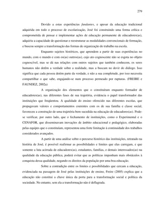 279
Devido a estas experiências fundantes, e apesar da educação tradicional
adquirida em todo o processo de escolarização, José foi construindo uma forma crítica e
comprometida de pensar e implementar ações de educação permanente de educadores(as),
adquiriu a capacidade de questionar e reestruturar as modalidades convencionais de formação,
e buscou sempre a transformação das formas de organização do trabalho na escola.
Enquanto sujeitos históricos, que aprendem a partir de suas experiências no
mundo, com o mundo e com os(as) outros(as), cujo ato cognoscente não se esgota no objeto
cognoscível, mas se dá nas relações com outros sujeitos que também conhecem, os seres
humanos não detêm a verdade sobre a realidade, mas a buscam no devir do diálogo. Isso
significa que cada pessoa detém parte da verdade, e não a sua completude, por isso necessita
compartilhar o que sabe, engajando-se num processo permeado por rupturas. (FREIRE e
FAUNDEZ, 2002a)
A organização dos elementos que o constituíram enquanto formador de
educadores(as), nas diferentes fases de sua trajetória, evidencia o papel transformador das
instituições que freqüentou. A qualidade do ensino oferecido nas diferentes escolas, que
propagavam valores e comportamentos coerentes com os de sua família e classe social,
favoreceu a construção de uma trajetória bem sucedida na educação de educadores(as). Pode-
se verificar, por outro lado, que o fechamento de instituições, como o Experimental e o
CENAFOR, que disseminavam inovações de âmbito educacional e pedagógico, elaboradas
pelas equipes que o constituíam, representou uma forte limitação à continuidade dos trabalhos
considerados avançados.
A partir de uma análise sobre o percurso histórico das instituições, retratado na
história de José, é possível reafirmar as possibilidades e limites que elas carregam, e que
somente a luta acirrada de educadores(as), estudantes, famílias, e demais interessados(as) na
qualidade da educação pública, poderá evitar que as políticas imponham mais obstáculos à
conquista dessa qualidade, negando os direitos da população por uma boa educação.
Sobre a contradição entre os limites e possibilidades que cercam a educação,
evidenciada na passagem de José pelas instituições de ensino, Freire (2005) explica que a
educação não constitui a chave única da porta para a transformação social e política da
sociedade. No entanto, sem ela a transformação não é deflagrada.
 