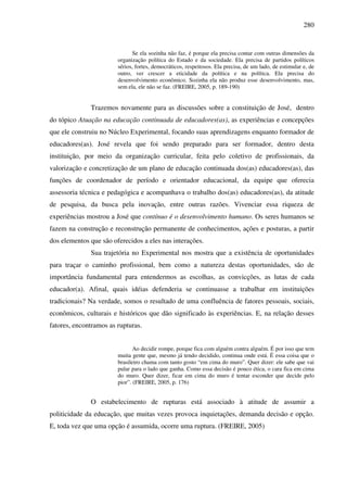 280
Se ela sozinha não faz, é porque ela precisa contar com outras dimensões da
organização política do Estado e da sociedade. Ela precisa de partidos políticos
sérios, fortes, democráticos, respeitosos. Ela precisa, de um lado, de estimular e, de
outro, ver crescer a eticidade da política e na política. Ela precisa do
desenvolvimento econômico. Sozinha ela não produz esse desenvolvimento, mas,
sem ela, ele não se faz. (FREIRE, 2005, p. 189-190)
Trazemos novamente para as discussões sobre a constituição de José, dentro
do tópico Atuação na educação continuada de educadores(as), as experiências e concepções
que ele construiu no Núcleo Experimental, focando suas aprendizagens enquanto formador de
educadores(as). José revela que foi sendo preparado para ser formador, dentro desta
instituição, por meio da organização curricular, feita pelo coletivo de profissionais, da
valorização e concretização de um plano de educação continuada dos(as) educadores(as), das
funções de coordenador de período e orientador educacional, da equipe que oferecia
assessoria técnica e pedagógica e acompanhava o trabalho dos(as) educadores(as), da atitude
de pesquisa, da busca pela inovação, entre outras razões. Vivenciar essa riqueza de
experiências mostrou a José que contínuo é o desenvolvimento humano. Os seres humanos se
fazem na construção e reconstrução permanente de conhecimentos, ações e posturas, a partir
dos elementos que são oferecidos a eles nas interações.
Sua trajetória no Experimental nos mostra que a existência de oportunidades
para traçar o caminho profissional, bem como a natureza destas oportunidades, são de
importância fundamental para entendermos as escolhas, as convicções, as lutas de cada
educador(a). Afinal, quais idéias defenderia se continuasse a trabalhar em instituições
tradicionais? Na verdade, somos o resultado de uma confluência de fatores pessoais, sociais,
econômicos, culturais e históricos que dão significado às experiências. E, na relação desses
fatores, encontramos as rupturas.
Ao decidir rompe, porque fica com alguém contra alguém. É por isso que tem
muita gente que, mesmo já tendo decidido, continua onde está. É essa coisa que o
brasileiro chama com tanto gosto “em cima do muro”. Quer dizer: ele sabe que vai
pular para o lado que ganha. Como essa decisão é pouco ética, o cara fica em cima
do muro. Quer dizer, ficar em cima do muro é tentar esconder que decide pelo
pior”. (FREIRE, 2005, p. 176)
O estabelecimento de rupturas está associado à atitude de assumir a
politicidade da educação, que muitas vezes provoca inquietações, demanda decisão e opção.
E, toda vez que uma opção é assumida, ocorre uma ruptura. (FREIRE, 2005)
 