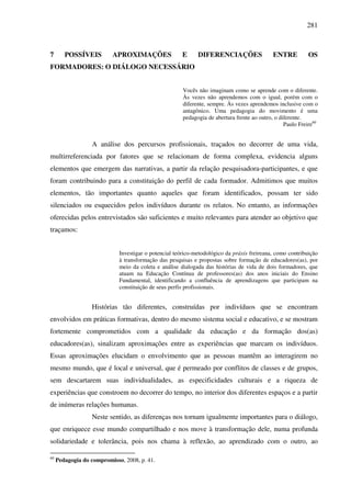 281
7 POSSÍVEIS APROXIMAÇÕES E DIFERENCIAÇÕES ENTRE OS
FORMADORES: O DIÁLOGO NECESSÁRIO
Vocês não imaginam como se aprende com o diferente.
Às vezes não aprendemos com o igual, porém com o
diferente, sempre. Às vezes aprendemos inclusive com o
antagônico. Uma pedagogia do movimento é uma
pedagogia de abertura frente ao outro, o diferente.
Paulo Freire60
A análise dos percursos profissionais, traçados no decorrer de uma vida,
multirreferenciada por fatores que se relacionam de forma complexa, evidencia alguns
elementos que emergem das narrativas, a partir da relação pesquisadora-participantes, e que
foram contribuindo para a constituição do perfil de cada formador. Admitimos que muitos
elementos, tão importantes quanto aqueles que foram identificados, possam ter sido
silenciados ou esquecidos pelos indivíduos durante os relatos. No entanto, as informações
oferecidas pelos entrevistados são suficientes e muito relevantes para atender ao objetivo que
traçamos:
Investigar o potencial teórico-metodológico da práxis freireana, como contribuição
à transformação das pesquisas e propostas sobre formação de educadores(as), por
meio da coleta e análise dialogada das histórias de vida de dois formadores, que
atuam na Educação Contínua de professores(as) dos anos iniciais do Ensino
Fundamental, identificando a confluência de aprendizagens que participam na
constituição de seus perfis profissionais.
Histórias tão diferentes, construídas por indivíduos que se encontram
envolvidos em práticas formativas, dentro do mesmo sistema social e educativo, e se mostram
fortemente comprometidos com a qualidade da educação e da formação dos(as)
educadores(as), sinalizam aproximações entre as experiências que marcam os indivíduos.
Essas aproximações elucidam o envolvimento que as pessoas mantêm ao interagirem no
mesmo mundo, que é local e universal, que é permeado por conflitos de classes e de grupos,
sem descartarem suas individualidades, as especificidades culturais e a riqueza de
experiências que constroem no decorrer do tempo, no interior dos diferentes espaços e a partir
de inúmeras relações humanas.
Neste sentido, as diferenças nos tornam igualmente importantes para o diálogo,
que enriquece esse mundo compartilhado e nos move à transformação dele, numa profunda
solidariedade e tolerância, pois nos chama à reflexão, ao aprendizado com o outro, ao
60
Pedagogia do compromisso, 2008, p. 41.
 