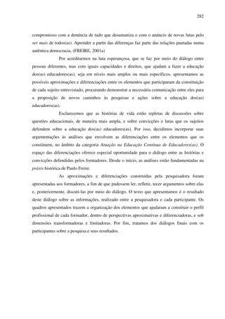282
compromisso com a denúncia de tudo que desumaniza e com o anúncio de novas lutas pelo
ser mais de todos(as). Aprender a partir das diferenças faz parte das relações pautadas numa
autêntica democracia. (FREIRE, 2001a)
Por acreditarmos na luta esperançosa, que se faz por meio do diálogo entre
pessoas diferentes, mas com iguais capacidades e direitos, que ajudam a fazer a educação
dos(as) educadores(as), seja em níveis mais amplos ou mais específicos, apresentamos as
possíveis aproximações e diferenciações entre os elementos que participaram da constituição
de cada sujeito entrevistado, procurando demonstrar a necessária comunicação entre eles para
a proposição de novos caminhos às pesquisas e ações sobre a educação dos(as)
educadores(as).
Esclarecemos que as histórias de vida estão repletas de discussões sobre
questões educacionais, de maneira mais ampla, e sobre convicções e lutas que os sujeitos
defendem sobre a educação dos(as) educadores(as). Por isso, decidimos incorporar suas
argumentações às análises que envolvem as diferenciações entre os elementos que os
constituem, no âmbito da categoria Atuação na Educação Contínua de Educadores(as). O
espaço das diferenciações oferece especial oportunidade para o diálogo entre as histórias e
convicções defendidas pelos formadores. Desde o início, as análises estão fundamentadas na
práxis histórica de Paulo Freire.
As aproximações e diferenciações construídas pela pesquisadora foram
apresentadas aos formadores, a fim de que pudessem ler, refletir, tecer argumentos sobre elas
e, posteriormente, discuti-las por meio do diálogo. O texto que apresentamos é o resultado
deste diálogo sobre as informações, realizado entre a pesquisadora e cada participante. Os
quadros apresentados trazem a organização dos elementos que ajudaram a constituir o perfil
profissional de cada formador, dentro de perspectivas aproximativas e diferenciadoras, e sob
dimensões transformadoras e limitadoras. Por fim, tratamos dos diálogos finais com os
participantes sobre a pesquisa e seus resultados.
 