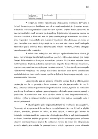 285
ajudavam a
modificar suas
práticas de formação
fazer formação.
A comparação entre os elementos que sobressaem na constituição de Valério e
de José, durante o período da vida que antecede a entrada nas instituições de ensino, permite
afirmar que a socialização familiar os une em vários aspectos. O papel da mãe, sendo dona de
casa ou trabalhadora rural, imigrante ou descendente de imigrantes, intensamente presente na
educação dos filhos, é destacado, pois ela aparece como principal transmissora de valores e
como responsável pelos cuidados com o desenvolvimento dos filhos. Esse dado nos remete ao
papel da mulher na sociedade da época que, no decorrer dos anos, vem se modificando pela
necessidade que se impõe da divisão de tarefas entre homens e mulheres, devido a alterações
na conjuntura social e econômica.
À mulher cabia a obrigação pela educação e pelo cuidado com as crianças, já
que os pais teriam que trabalhar pelo sustento de todos(as) e não poderia cumprir com outras
funções. Pela necessidade de superar as condições precárias de vida ou de ascender a uma
melhor condição de classe, as famílias valorizavam o empenho dos(as) filhos(as) nos estudos,
e procuravam garantir escolarização para os(as) mesmos(as). Por isso, as mães zelavam pelo
“trânsito bem comportado” das crianças nos sistemas de ensino, a fim de que continuassem
usufruindo dele, ou buscavam formas de conciliar a dedicação das crianças aos estudos com o
auxílio às tarefas familiares.
Valério ressalta que não encarava o trabalho na roça, desde a infância, como
exploração, pois lhe era garantido o direito, e o dever, com relação aos estudos. No caso de
José, a educação oferecida por uma instituição tradicional, católica, rigorosa, era vista como
uma forma de reforçar os valores e comportamentos valorizados para o sucesso pessoal e
profissional. Nos dois casos, sob a visão de classe média, ou como integrante dessa classe,
podemos verificar a crença das famílias na escolarização, como meio de valorização social e
sucesso profissional.
A religião aparece como importante elemento na constituição dos educadores.
No entanto, ela se apresenta de forma diversa em cada história. No caso de José, a religião
católica, tradicional, presente na família, no meio escolar, e adotada pela maioria da
população brasileira, devido ao processo de colonização, possibilitava a ele maior adequação
ao sistema de ensino. Valério, que pertencia a uma religião de vertente protestante, enfrentou
situações constrangedoras no interior das instituições públicas de ensino, pois não pertencia
ao credo adotado pela maioria. De qualquer forma, a religião representou grande influência
 