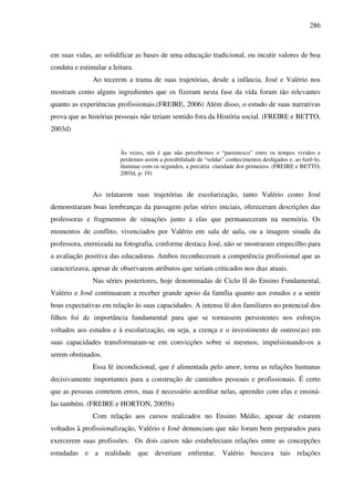 286
em suas vidas, ao solidificar as bases de uma educação tradicional, ou incutir valores de boa
conduta e estimular a leitura.
Ao tecerem a trama de suas trajetórias, desde a infância, José e Valério nos
mostram como alguns ingredientes que os fizeram nesta fase da vida foram tão relevantes
quanto as experiências profissionais.(FREIRE, 2006) Além disso, o estudo de suas narrativas
prova que as histórias pessoais não teriam sentido fora da História social. (FREIRE e BETTO,
2003d)
Às vezes, nós é que não percebemos o “parentesco” entre os tempos vividos e
perdemos assim a possibilidade de “soldar” conhecimentos desligados e, ao fazê-lo,
iluminar com os segundos, a precária claridade dos primeiros. (FREIRE e BETTO,
2003d, p. 19)
Ao relatarem suas trajetórias de escolarização, tanto Valério como José
demonstraram boas lembranças da passagem pelas séries iniciais, ofereceram descrições das
professoras e fragmentos de situações junto a elas que permaneceram na memória. Os
momentos de conflito, vivenciados por Valério em sala de aula, ou a imagem sisuda da
professora, eternizada na fotografia, conforme destaca José, não se mostraram empecilho para
a avaliação positiva das educadoras. Ambos reconheceram a competência profissional que as
caracterizava, apesar de observarem atributos que seriam criticados nos dias atuais.
Nas séries posteriores, hoje denominadas de Ciclo II do Ensino Fundamental,
Valério e José continuaram a receber grande apoio da família quanto aos estudos e a sentir
boas expectativas em relação às suas capacidades. A intensa fé dos familiares no potencial dos
filhos foi de importância fundamental para que se tornassem persistentes nos esforços
voltados aos estudos e à escolarização, ou seja, a crença e o investimento de outros(as) em
suas capacidades transformaram-se em convicções sobre si mesmos, impulsionando-os a
serem obstinados.
Essa fé incondicional, que é alimentada pelo amor, torna as relações humanas
decisivamente importantes para a construção de caminhos pessoais e profissionais. É certo
que as pessoas cometem erros, mas é necessário acreditar nelas, aprender com elas e ensiná-
las também. (FREIRE e HORTON, 2005b)
Com relação aos cursos realizados no Ensino Médio, apesar de estarem
voltados à profissionalização, Valério e José denunciam que não foram bem preparados para
exercerem suas profissões. Os dois cursos não estabeleciam relações entre as concepções
estudadas e a realidade que deveriam enfrentar. Valério buscava tais relações
 