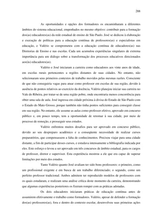 288
As oportunidades e opções dos formadores os encaminharam a diferentes
âmbitos do sistema educacional, empenhados no mesmo objetivo: contribuir para a formação
dos(as) educadores(as) da rede estadual de ensino de São Paulo. José se dedicou à elaboração
e execução de políticas para a educação contínua de professores(as) e especialistas em
educação, e Valério se comprometeu com a educação contínua de educadores(as) nas
Diretorias de Ensino e nas escolas. Cada um acumulou experiências singulares de extrema
importância para um diálogo sobre a transformação dos processos educativos direcionados
aos(às) educadores(as).
Valério e José iniciaram a carreira como educadores aos vinte anos de idade,
em escolas rurais pertencentes a regiões distantes de suas cidades. No entanto, não
selecionaram seus primeiros contextos de trabalho movidos pelas mesmas razões. Consciente
de que não conseguiria vagas para atuar como professor em escolas de sua região, devido à
ausência de pontos relativos ao exercício da docência, Valério planejou iniciar sua carreira no
Vale do Ribeira, por tratar-se de uma região pobre, onde encontraria menos concorrência para
obter uma sala de aula. José ingressa em cidade próxima à divisa do Estado de São Paulo com
o Estado do Mato Grosso, porque também não tinha pontos suficientes para conseguir classe
em sua região. No entanto, ele assume as aulas como professor efetivo, aprovado em concurso
público e, em pouco tempo, tem a oportunidade de retornar à sua cidade, por meio de
processo de remoção, e prosseguir seus estudos.
Valério enfrentou muitos desafios para ser aprovado em concurso público,
devido ao seu despreparo acadêmico e a conseqüente necessidade de realizar cursos
preparatórios, que compensassem a falta de conhecimentos. Precisou viajar para uma cidade
distante, a fim de participar desses cursos, e estudava intensamente a bibliografia indicada por
eles. Este esforço o levou a ser aprovado em três concursos de âmbito estadual, para os cargos
de professor, diretor e supervisor. Esta experiência mostrou a ele que era capaz de superar
limitações por meio dos estudos.
Tanto Valério quanto José avaliam ter sido bons professores: o primeiro, como
um profissional exigente e em busca de um trabalho diferenciado; o segundo, como um
perfeito professor tradicional. Ambos admitem ter reproduzido modelos de professores com
os quais estudaram, e realizam uma análise crítica deste momento da carreira, demonstrando
que algumas experiências posteriores os fizeram romper com as práticas adotadas.
Os dois educadores iniciaram práticas de educação contínua antes de
assumirem efetivamente o trabalho como formadores. Valério, apesar de defender a formação
dos(as) professores(as), fora e dentro do contexto escolar, desenvolveu suas primeiras ações
 