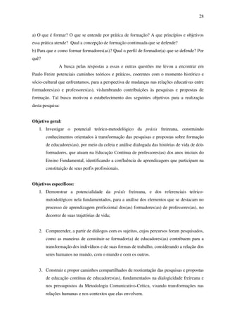 28
a) O que é formar? O que se entende por prática de formação? A que princípios e objetivos
essa prática atende? Qual a concepção de formação continuada que se defende?
b) Para que e como formar formadores(as)? Qual o perfil de formador(a) que se defende? Por
quê?
A busca pelas respostas a essas e outras questões me levou a encontrar em
Paulo Freire potenciais caminhos teóricos e práticos, coerentes com o momento histórico e
sócio-cultural que enfrentamos, para a perspectiva de mudanças nas relações educativas entre
formadores(as) e professores(as), vislumbrando contribuições às pesquisas e propostas de
formação. Tal busca motivou o estabelecimento dos seguintes objetivos para a realização
desta pesquisa:
Objetivo geral:
1. Investigar o potencial teórico-metodológico da práxis freireana, construindo
conhecimentos orientados à transformação das pesquisas e propostas sobre formação
de educadores(as), por meio da coleta e análise dialogada das histórias de vida de dois
formadores, que atuam na Educação Contínua de professores(as) dos anos iniciais do
Ensino Fundamental, identificando a confluência de aprendizagens que participam na
constituição de seus perfis profissionais.
Objetivos específicos:
1. Demonstrar a potencialidade da práxis freireana, e dos referenciais teórico-
metodológicos nela fundamentados, para a análise dos elementos que se destacam no
processo de aprendizagem profissional dos(as) formadores(as) de professores(as), no
decorrer de suas trajetórias de vida;
2. Compreender, a partir de diálogos com os sujeitos, cujos percursos foram pesquisados,
como as maneiras de constituir-se formador(a) de educadores(as) contribuem para a
transformação dos indivíduos e de suas formas de trabalho, considerando a relação dos
seres humanos no mundo, com o mundo e com os outros.
3. Construir e propor caminhos compartilhados de reorientação das pesquisas e propostas
de educação contínua de educadores(as), fundamentados na dialogicidade freireana e
nos pressupostos da Metodologia Comunicativo-Crítica, visando transformações nas
relações humanas e nos contextos que elas envolvem.
 