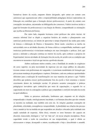 289
formativas dentro da escola, enquanto diretor designado, após entrar em contato com
autores(as) que argumentavam sobre a responsabilidade pedagógica dos(as) especialistas da
Educação em contribuir para a formação dos(as) professores(as). A partir do contato com
concepções inovadoras, encontradas na bibliografia dos concursos, Valério resolveu incluir o
papel de formador de professores(as) à sua função de Diretor, compartilhando as orientações
que recebia na Diretoria de Ensino.
Por outro lado, enquanto lecionava como professor das séries iniciais, de
maneira informal José se dispôs a organizar horários de estudos e planejamento com
outros(as) professores(as), no intuito de aproveitar o tempo disponível das tardes para rodas
de leituras e elaboração de Diários e Semanários. Deste modo, conciliava as tarefas da
universidade com as atividades docentes, de forma coletiva e compartilhada, mediante a qual
muitos(as) professores(as) vivenciaram mudanças em suas concepções e práticas. José, que
passou a defender a educação contínua no interior da escola, após conhecer a proposta do
Experimental, iniciou atividades de formação fora da escola, de acordo com as condições que
encontrou no momento e local em que iniciou a profissão docente.
Ambos realizaram muitos estudos, com a finalidade de atender às exigências
do curso superior, ou pela necessidade de ingressar em um cargo público de educador;
tiveram contato com profissionais de vanguarda e vivenciaram modalidades de formação que
provocaram mudanças de paradigmas e rupturas. Entretanto, cada um conheceu oportunidades
diferentes para a realização de transformações em suas maneiras de pensar e agir: Valério
descobriu que poderia crescer profissionalmente fora da escola e José constatou o mesmo
crescimento dentro da instituição escolar. O primeiro assumiu concepções e práticas
pedagógicas inovadoras após conhecê-las por meio de capacitações; o segundo foi se
capacitando em meio às concepções e práticas que compunham o currículo inovador da escola
na qual trabalhava.
Sobre os percursos analisados, lembramos que, enquanto ser de relações
temporalizado e situado, ontologicamente inacabado, o ser humano descobre que não somente
se encontra na realidade, mas também está com ela. As relações guardam conotações de
pluralidade, criticidade, conseqüência e temporalidade. A pluralidade nas relações das pessoas
com o mundo se faz na medida em que respondem aos desafios colocados pela realidade com
ampla variedade de respostas. Além disso, somente os seres humanos são capazes de
discernir, transcender, distinguir o “ser” do “não ser”, de travar relações incorpóreas. Nesta
capacidade reside a razão da consciência de sua temporalidade, a qual é obtida ao
atravessarem o tempo, alcançando o ontem, reconhecendo o hoje e descobrindo o amanhã.
 
