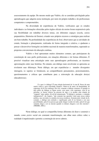 291
assessoramento da equipe. Do mesmo modo que Valério, ele se considera privilegiado pelas
aprendizagens que adquiriu nesta instituição, por meio do próprio trabalho e de profissionais
competentes e comprometidos.
Na diversidade de experiências de Valério, verificamos que os estudos
individuais e as formações oferecidas pelos órgãos oficiais de ensino foram responsáveis pela
sua flexibilidade em trabalhar diversos temas, em diferentes espaços (escola, cursos
preparatórios, Diretorias de Ensino), criando seus próprios recursos e estratégias para realizar
um bom trabalho. Na profundidade das experiências de José, observamos que as atividades de
estudo, formação e planejamento, realizadas de forma integrada e coletiva, o ajudaram a
pensar e desenvolver formações em âmbito nacional de maneira transformadora, superando as
propostas convencionais de educação contínua.
Valério e José apresentam muitos elementos comuns, que participaram da
constituição de seus perfis profissionais, em situações diferentes e de formas diferentes. É
possível visualizar uma articulação entre suas aprendizagens profissionais, ao tecermos
aproximações entre suas histórias. No entanto, um diálogo mais envolvente se apresenta ao
revelarem suas diferenças. Neste diálogo, em que experiências e mundos divergentes
interagem, os sujeitos se fortalecem, ao compartilharem pensamentos, posicionamentos,
questionamentos e críticas que contribuem para a reinvenção da educação dos(as)
educadores(as).
E o que é o diálogo? É uma relação horizontal de A com B. Nasce de uma
matriz crítica e gera criticidade (Jaspers). Nutre-se de amor, de humanidade, de
esperança, de fé, de confiança. Por isso, somente o diálogo comunica. E quando os
dois pólos do diálogo se ligam assim, com amor, com esperança, com fé no
próximo, se fazem críticos na procura de algo e se produz uma relação de
“empatia” entre ambos. Só ali há comunicação. “O diálogo é, portanto, o caminho
indispensável”, diz Jaspers, “não somente nas questões vitais para nossa ordem
política, mas em todos os sentidos da nossa existência. Somente pela virtude da fé,
contudo, o diálogo tem estímulo e significação: pela fé no homem e em suas
possibilidades, pela fé na pessoa que pode chegar à união de todos; pela fé de que
somente chego a ser eu mesmo quando os demais chegam a ser eles mesmos”.
(FREIRE, 2001c)
Neste diálogo, no qual se compartilha formas diferentes de dizer e construir o
mundo, como práxis social em constante transformação, um olhar mais crítico sobre a
realidade é impulsionado e permite a construção de novos saberes.
 
