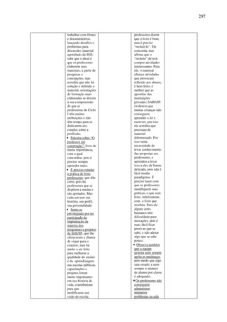 297
trabalhar com filmes
e documentários,
lançando desafios e
problemas para
discussão; material
apostilado da SEE:
sabe que o ideal é
que os professores
elaborem seus
materiais, a partir de
pesquisas e
concepções, mas
acredita que não há
solução e defende o
material; orientações
de formação mais
elaboradas se devem
à sua compreensão
de que as
professoras do Ciclo
I têm muitas
atribuições e não
têm tempo para se
dedicarem aos
estudos sobre a
profissão;
• Palestra sobre “O
professor em
construção”, livro de
muita importância,
com o qual
concordou, pois é
preciso sempre
aprender mais;
• É preciso estudar
a prática de bons
professores, que dão
certo, pois há
professores que se
dispõem a mudar e
são apoiados. Mas
cada um tem sua
história, seu perfil,
sua personalidade
• Sente-se
privilegiado por ter
participado da
implantação da
maioria dos
programas e projetos
da SEE/SP, que lhe
ofereceram a chance
de viajar para o
exterior, mas há
muito a ser feito
para melhorar a
qualidade do ensino
e da aprendizagem
nas escolas públicas;
capacitações e
projetos foram
muito importantes
em sua história de
vida, contribuíram
para que
modificasse sua
visão de escola,
professores dizem
que o livro é bom,
mas é preciso
“recheá-lo”. Ele
concorda, mas
afirma que o
“recheio” deverá
compor atividades
interessantes. Para
ele, o material
oferece atividades
que provocam
reflexão aos alunos,
é bem feito; é
melhor que as
apostilas das
instituições
privadas; SARESP:
evidencia que
muitas crianças não
conseguem
aprender a ler e
escrever, por isso
ele acredita que
precisam de
material
diferenciado. Por
isso sente
necessidade de
levar conhecimento
das propostas aos
professores, e
aprendeu a levar
isso a eles de forma
delicada, pois não é
fácil mudar
paradigmas. É
preciso fazer com
que os professores
modifiquem suas
práticas, o que será
feito, infelizmente,
com o livro que
recebeu. Para ele
alguns seres
humanos têm
dificuldade para
inovações, pois é
mais fácil ficar
preso ao que se
sabe, e não adotar
algo que se sabe
pouco.
• Observa também
que a equipe
gestora nem sempre
apóia as mudanças,
pelo medo que algo
saia errado, e nem
sempre o número
de alunos por classe
é adequado;
• Os professores não
conseguem
administrar
inúmeros
problemas na sala
 
