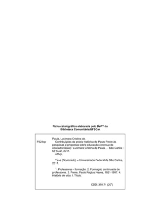Ficha catalográfica elaborada pelo DePT da
Biblioteca Comunitária/UFSCar
P324cp
Paula, Lucimara Cristina de.
Contribuições da práxis histórica de Paulo Freire às
pesquisas e propostas sobre educação contínua de
educadores(as) / Lucimara Cristina de Paula. -- São Carlos :
UFSCar, 2011.
455 p.
Tese (Doutorado) -- Universidade Federal de São Carlos,
2011.
1. Professores - formação. 2. Formação continuada de
professores. 3. Freire, Paulo Reglus Neves, 1921-1997. 4.
História de vida. I. Título.
CDD: 370.71 (20
a
)
 