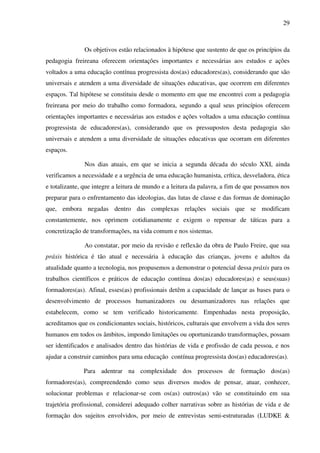 29
Os objetivos estão relacionados à hipótese que sustento de que os princípios da
pedagogia freireana oferecem orientações importantes e necessárias aos estudos e ações
voltados a uma educação contínua progressista dos(as) educadores(as), considerando que são
universais e atendem a uma diversidade de situações educativas, que ocorrem em diferentes
espaços. Tal hipótese se constituiu desde o momento em que me encontrei com a pedagogia
freireana por meio do trabalho como formadora, segundo a qual seus princípios oferecem
orientações importantes e necessárias aos estudos e ações voltados a uma educação contínua
progressista de educadores(as), considerando que os pressupostos desta pedagogia são
universais e atendem a uma diversidade de situações educativas que ocorram em diferentes
espaços.
Nos dias atuais, em que se inicia a segunda década do século XXI, ainda
verificamos a necessidade e a urgência de uma educação humanista, crítica, desveladora, ética
e totalizante, que integre a leitura de mundo e a leitura da palavra, a fim de que possamos nos
preparar para o enfrentamento das ideologias, das lutas de classe e das formas de dominação
que, embora negadas dentro das complexas relações sociais que se modificam
constantemente, nos oprimem cotidianamente e exigem o repensar de táticas para a
concretização de transformações, na vida comum e nos sistemas.
Ao constatar, por meio da revisão e reflexão da obra de Paulo Freire, que sua
práxis histórica é tão atual e necessária à educação das crianças, jovens e adultos da
atualidade quanto a tecnologia, nos propusemos a demonstrar o potencial dessa práxis para os
trabalhos científicos e práticos de educação contínua dos(as) educadores(as) e seus(suas)
formadores(as). Afinal, esses(as) profissionais detêm a capacidade de lançar as bases para o
desenvolvimento de processos humanizadores ou desumanizadores nas relações que
estabelecem, como se tem verificado historicamente. Empenhadas nesta proposição,
acreditamos que os condicionantes sociais, históricos, culturais que envolvem a vida dos seres
humanos em todos os âmbitos, impondo limitações ou oportunizando transformações, possam
ser identificados e analisados dentro das histórias de vida e profissão de cada pessoa, e nos
ajudar a construir caminhos para uma educação contínua progressista dos(as) educadores(as).
Para adentrar na complexidade dos processos de formação dos(as)
formadores(as), compreendendo como seus diversos modos de pensar, atuar, conhecer,
solucionar problemas e relacionar-se com os(as) outros(as) vão se constituindo em sua
trajetória profissional, considerei adequado colher narrativas sobre as histórias de vida e de
formação dos sujeitos envolvidos, por meio de entrevistas semi-estruturadas (LUDKE &
 