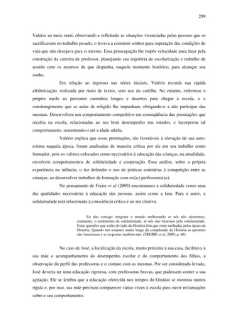 299
Valério ao meio rural, observando e refletindo as situações vivenciadas pelas pessoas que se
sacrificavam no trabalho pesado, o levava a construir sonhos para superação das condições de
vida que não desejava para si mesmo. Essa preocupação lhe impôs velocidade para lutar pela
construção da carreira de professor, planejando sua trajetória de escolarização e trabalho de
acordo com os recursos de que dispunha, naquele momento histórico, para alcançar seu
sonho.
Em relação ao ingresso nas séries iniciais, Valério recorda sua rápida
alfabetização, realizada por meio de textos, sem uso da cartilha. No entanto, enfrentou o
próprio medo ao percorrer caminhos longos e desertos para chegar à escola, e o
constrangimento que as aulas de religião lhe impunham, obrigando-o a não participar das
mesmas. Desenvolveu um comportamento competitivo em conseqüência das premiações que
recebia na escola, relacionadas ao seu bom desempenho nos estudos, e incorporou tal
comportamento, sustentando-o até a idade adulta.
Valério explica que essas premiações, tão favoráveis à elevação de sua auto-
estima naquela época, foram analisadas de maneira crítica por ele em seu trabalho como
formador, pois os valores colocados como necessários à educação das crianças, na atualidade,
envolvem comportamentos de solidariedade e cooperação. Essa análise, sobre a própria
experiência na infância, o fez defender o uso de práticas contrárias à competição entre as
crianças, ao desenvolver trabalhos de formação com os(às) professores(as).
No pensamento de Freire et al (2009) encontramos a solidariedade como uma
das qualidades necessárias à educação das pessoas, assim como a luta. Para o autor, a
solidariedade está relacionada à consciência crítica e ao ato criativo.
Eu não consigo imaginar o mundo melhorando se nós não adotarmos,
realmente, o sentimento da solidariedade, se nós não lutarmos pela solidariedade.
Estas questões que estão do lado da História têm que estar molhadas pelas águas da
História. Quando nós estamos muito longe da completude da História as questões
não funcionam e as respostas também não. (FREIRE et al, 2009, p. 68)
No caso de José, a localização da escola, muito próxima à sua casa, facilitava à
sua mãe o acompanhamento do desempenho escolar e do comportamento dos filhos, a
observação do perfil das professoras e o contato com as mesmas. Por ser considerado levado,
José deveria ter uma educação rigorosa, com professoras bravas, que pudessem conter a sua
agitação. Ele se lembra que a educação oferecida nos tempos do Ginásio se mostrou menos
rígida e, por isso, sua mãe precisou comparecer várias vezes à escola para ouvir reclamações
sobre o seu comportamento.
 