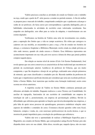300
Valério precisava conciliar as atividades de estudo no Ginásio com o trabalho
na roça, sendo que a partir da 8ª. série passou a estudar no período noturno. A fim de melhor
se preparar para o mercado de trabalho, conquistando condições que o ajudassem a alcançar o
sonho de ser professor, ele fazia cursos por correspondência e aprendia datilografia, pois as
habilidades relacionadas às atividades de escritório eram valorizadas socialmente. Seu
empenho em datilografar, sem olhar para as teclas da máquina, o transformaram em um
exímio digitador.
Verificamos na história de Valério uma série de investimentos nos estudos,
para a superação dos limites que a vida no campo acarretava. Ele relata que carregava os
cadernos em sua mochila, ao encaminhar-se para a roça, a fim de estudar nos horários de
almoço, e costumava freqüentar a Biblioteca Municipal, recém criada na cidade próxima ao
sítio onde morava, quando ele ainda cursava o Ginásio. Essa biblioteca representou um
acontecimento importante em sua vida, pois teve acesso a leitura de obras que jamais poderia
comprar naquela época.
Em relação ao mesmo nível de ensino (Ciclo I do Ensino Fundamental), José
revela apenas que seu curso conservava as características de base tradicional que encontrou no
período da escolarização anterior. Lembra-se do professor de Ciências, que era muito
competente, e que lhe despertou o desejo de ser geólogo, realizando uma coleção primorosa
de minerais, que eram classificados e estudados por ele. Recorda também da professora de
Latim que o impulsionou à profissão docente por considerar que seria um excelente professor.
Sobre o Ensino Médio, José menciona que recebeu uma formação tradicional, assim como
ocorreu nos níveis anteriores.
A trajetória escolar de Valério no Ensino Médio continuou permeada por
diferentes atividades de trabalho. Enquanto realizava o curso Técnico em Contabilidade, foi
auxiliar de topografia, funcionário de um escritório de contabilidade em empresa de
torrefação de café e, posteriormente, em empresa de pavimentação asfáltica. Devido às
dificuldades que enfrentou para aprender as funções que deveria desempenhar nas empresas, e
pela falta de apoio nesse processo de aprendizagem, procurava estabelecer relações entre
aspectos do trabalho e conteúdos do curso. Costumava discutir questões sobre nota fiscal,
balancete, compra e venda, etc, com seus(suas) professores(as) da escola técnica, o que se
mostrou de grande importância para a resolução dos problemas que enfrentava.
Valério não teve a oportunidade de realizar a Habilitação Específica para o
Magistério, nos estudos do Ensino Médio, que correspondia à antiga Escola Normal, pois não
dispunha deste curso em sua cidade. Além disso, recorda que, naquela época, não era mais
 