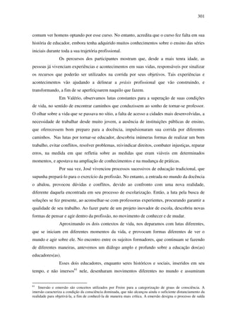 301
comum ver homens optando por esse curso. No entanto, acredita que o curso fez falta em sua
história de educador, embora tenha adquirido muitos conhecimentos sobre o ensino das séries
iniciais durante toda a sua trajetória profissional.
Os percursos dos participantes mostram que, desde a mais tenra idade, as
pessoas já vivenciam experiências e acontecimentos em suas vidas, responsáveis por sinalizar
os recursos que poderão ser utilizados na corrida por seus objetivos. Tais experiências e
acontecimentos vão ajudando a delinear a práxis profissional que vão construindo, e
transformando, a fim de se aperfeiçoarem naquilo que fazem.
Em Valério, observamos lutas constantes para a superação de suas condições
de vida, no sentido de encontrar caminhos que conduzissem ao sonho de tornar-se professor.
O olhar sobre a vida que se passava no sítio, a falta de acesso a cidades mais desenvolvidas, a
necessidade de trabalhar desde muito jovem, a ausência de instituições públicas de ensino,
que oferecessem bom preparo para a docência, impulsionaram sua corrida por diferentes
caminhos. Nas lutas por tornar-se educador, descobriu inúmeras formas de realizar um bom
trabalho, evitar conflitos, resolver problemas, reivindicar direitos, combater injustiças, reparar
erros, na medida em que refletia sobre as medidas que eram viáveis em determinados
momentos, e apostava na ampliação de conhecimentos e na mudança de práticas.
Por sua vez, José vivenciou processos sucessivos de educação tradicional, que
supunha prepará-lo para o exercício da profissão. No entanto, a entrada no mundo da docência
o abalou, provocou dúvidas e conflitos, devido ao confronto com uma nova realidade,
diferente daquela encontrada em seu processo de escolarização. Então, a luta pela busca de
soluções se fez presente, ao aconselhar-se com professoras experientes, procurando garantir a
qualidade de seu trabalho. Ao fazer parte de um projeto inovador de escola, descobriu novas
formas de pensar e agir dentro da profissão, no movimento de conhecer e de mudar.
Aproximando os dois contextos de vida, nos deparamos com lutas diferentes,
que se iniciam em diferentes momentos da vida, e provocam formas diferentes de ver o
mundo e agir sobre ele. No encontro entre os sujeitos formadores, que continuam se fazendo
de diferentes maneiras, antevemos um diálogo amplo e profundo sobre a educação dos(as)
educadores(as).
Esses dois educadores, enquanto seres históricos e sociais, inseridos em seu
tempo, e não imersos61
nele, desenharam movimentos diferentes no mundo e assumiram
61
Imersão e emersão são conceitos utilizados por Freire para a categorização de graus de consciência. A
imersão caracteriza a condição da consciência dominada, que não alcançou ainda o suficiente distanciamento da
realidade para objetivá-la, a fim de conhecê-la de maneira mais crítica. A emersão designa o processo de saída
 