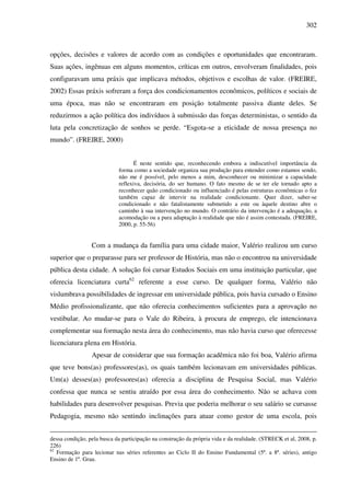 302
opções, decisões e valores de acordo com as condições e oportunidades que encontraram.
Suas ações, ingênuas em alguns momentos, críticas em outros, envolveram finalidades, pois
configuravam uma práxis que implicava métodos, objetivos e escolhas de valor. (FREIRE,
2002) Essas práxis sofreram a força dos condicionamentos econômicos, políticos e sociais de
uma época, mas não se encontraram em posição totalmente passiva diante deles. Se
reduzirmos a ação política dos indivíduos à submissão das forças deterministas, o sentido da
luta pela concretização de sonhos se perde. “Esgota-se a eticidade de nossa presença no
mundo”. (FREIRE, 2000)
É neste sentido que, reconhecendo embora a indiscutível importância da
forma como a sociedade organiza sua produção para entender como estamos sendo,
não me é possível, pelo menos a mim, desconhecer ou minimizar a capacidade
reflexiva, decisória, do ser humano. O fato mesmo de se ter ele tornado apto a
reconhecer quão condicionado ou influenciado é pelas estruturas econômicas o fez
também capaz de intervir na realidade condicionante. Quer dizer, saber-se
condicionado e não fatalistamente submetido a este ou àquele destino abre o
caminho à sua intervenção no mundo. O contrário da intervenção é a adequação, a
acomodação ou a pura adaptação à realidade que não é assim contestada. (FREIRE,
2000, p. 55-56)
Com a mudança da família para uma cidade maior, Valério realizou um curso
superior que o preparasse para ser professor de História, mas não o encontrou na universidade
pública desta cidade. A solução foi cursar Estudos Sociais em uma instituição particular, que
oferecia licenciatura curta62
referente a esse curso. De qualquer forma, Valério não
vislumbrava possibilidades de ingressar em universidade pública, pois havia cursado o Ensino
Médio profissionalizante, que não oferecia conhecimentos suficientes para a aprovação no
vestibular. Ao mudar-se para o Vale do Ribeira, à procura de emprego, ele intencionava
complementar sua formação nesta área do conhecimento, mas não havia curso que oferecesse
licenciatura plena em História.
Apesar de considerar que sua formação acadêmica não foi boa, Valério afirma
que teve bons(as) professores(as), os quais também lecionavam em universidades públicas.
Um(a) desses(as) professores(as) oferecia a disciplina de Pesquisa Social, mas Valério
confessa que nunca se sentiu atraído por essa área do conhecimento. Não se achava com
habilidades para desenvolver pesquisas. Previa que poderia melhorar o seu salário se cursasse
Pedagogia, mesmo não sentindo inclinações para atuar como gestor de uma escola, pois
dessa condição, pela busca da participação na construção da própria vida e da realidade. (STRECK et al, 2008, p.
226)
62
Formação para lecionar nas séries referentes ao Ciclo II do Ensino Fundamental (5ª. a 8ª. séries), antigo
Ensino de 1º. Grau.
 