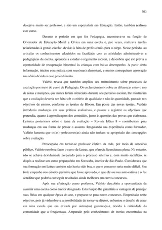 303
desejava muito ser professor, e não um especialista em Educação. Então, também realizou
este curso.
Durante o período em que fez Pedagogia, encontrava-se na função de
Orientador de Educação Moral e Cívica em uma escola e, por vezes, realizava tarefas
relacionadas à gestão escolar, devido à falta de profissionais para o cargo. Nesse período, ao
articular os conhecimentos adquiridos na faculdade com as atividades administrativas e
pedagógicas da escola, aprendeu a estudar o regimento escolar, e descobriu que ele previa a
oportunidade de recuperação bimestral às crianças com baixo desempenho. A partir desta
informação, iniciou essa prática com seus(suas) alunos(as), e muitos conseguiram aprovação
nas séries devido a esse procedimento.
Valério revela que também ampliou seu entendimento sobre processos de
avaliação por meio do curso de Pedagogia. Os esclarecimentos sobre as diferenças entre o uso
de notas e menções, que nunca foram oferecidos durante seu percurso escolar, lhe mostraram
que a avaliação deveria ser feita sob o critério de qualidade e não de quantidade, pautado nos
objetivos de ensino, conforme as teorias de Bloom. Em posse das novas teorias, Valério
introduziu mudanças em suas práticas avaliativas, e passou a registrar os objetivos que
pretendia, quanto à aprendizagem dos conteúdos, junto às questões das provas que elaborava.
Leituras posteriores sobre o tema da avaliação – Revista Idéias 8 – contribuíram para
mudanças em sua forma de pensar o assunto. Resgatando sua experiência como formador,
Valério lamenta que os(as) professores(as) ainda não tenham se apropriado das concepções
sobre avaliação.
Preocupado em tornar-se professor efetivo da rede, por meio de concurso
público, Valério resolveu fazer o curso de Letras, que oferecia licenciatura plena. No entanto,
não se achava devidamente preparado para o processo seletivo e, com muito sacrifício, se
dispôs a realizar um curso preparatório em Sorocaba, interior de São Paulo. Considerava que
sua formação em Letras também não havia sido boa, e que o concurso seria muito difícil. Seu
forte empenho nos estudos permitiu que fosse aprovado, o que elevou sua auto-estima e o fez
acreditar que poderia conseguir resultados ainda melhores em outros concursos.
Após sua efetivação como professor, Valério descobriu a oportunidade de
assumir uma escola como diretor designado. Esta função lhe garantiria a vantagem de planejar
suas férias em qualquer época do ano, e preparar-se para novos concursos. Empenhado neste
objetivo, pois já vislumbrava a possibilidade de tornar-se diretor, enfrentou o desafio de atuar
em uma escola que era evitada por outros(as) gestores(as), devido à criticidade da
comunidade que a freqüentava. Amparado pelo conhecimento de teorias encontradas na
 
