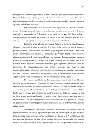 304
bibliografia do concurso de professor, e de temas abordados pelas capacitações que recebia na
Diretoria de Ensino, manifestou grande habilidade em relacionar-se com as famílias, e lutou
pela melhoria da escola. Por isso, não teve problemas com a comunidade e a equipe escolar, e
aprendeu a administrar uma escola.
Por acumular três anos de atuação como especialista da Educação, conforme
exigia a legislação estadual, Valério teve a chance de trabalhar como supervisor de ensino
designado, e como Assistente Pedagógico, em um município do Vale do Ribeira, ambas as
funções exercidas no interior da Diretoria de Ensino. Logo que conseguiu retornar à sua
cidade, ainda como supervisor designado, resolveu fazer o curso de Direito.
Este curso trouxe algumas decepções a Valério, ao presenciar salas lotadas de
alunos(as) , que inviabilizavam a realização de diálogos e discussões, e a falta de formação
pedagógica dos(as) professores(as), que apenas se preocupavam em transferir conteúdos e
exigir a memorização dos mesmos. As concepções que Valério defendia sobre avaliação
diferiam muito dos modelos adotados pelos(as) professores(as) do curso, pautados apenas na
reprodução dos conteúdos. Ele julgava que o procedimento mais adequado para a sua
formação seria a articulação entre as diversas áreas que compõem o currículo do curso e a
proposição de situações-problema, que seriam resolvidas em meio a essa
interdisciplinariedade. Alguns(as) professores(as) até propunham tais situações, e permitiam
que os(as) alunos(as) consultassem livros para abordá-las de forma mais abrangente, durante
as provas. Esses foram considerados(as) por ele como bons(as) professores(as).
Na trajetória acadêmica de José encontramos experiências bem diferentes
daquelas que participaram da constituição de Valério, mas que também ofereceram fortes
elementos que marcaram sua constituição enquanto formador. Sua formação em Pedagogia se
deu em uma grande e bem conceituada universidade privada, localizada na cidade de São
Paulo, que se destaca pela produção de conhecimentos nas Ciências Humanas e pela
participação que seus(suas) alunos(as) e professores(as) tiveram em movimentos contra o
regime militar. A universidade permitiu a José o afastamento das aulas presenciais, para que
ele pudesse assumir o cargo de professor, nas séries iniciais do Ensino Fundamental, em uma
cidade distante.
Naquela época, era comum a muitos(as) professores(as) assumirem classes em
regiões distantes de sua cidade, após serem aprovados em concurso público, pois não havia
tantas escolas e vagas disponíveis, como constatamos nos dias de hoje. A respeito deste fato,
José descreve a expansão da rede pública estadual de ensino, impulsionada pelo processo
crescente de industrialização e urbanização na década de 1960, que provocou a construção das
 