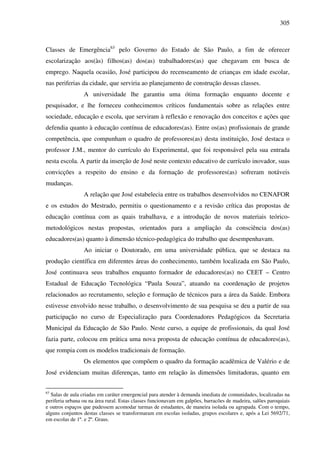 305
Classes de Emergência63
pelo Governo do Estado de São Paulo, a fim de oferecer
escolarização aos(às) filhos(as) dos(as) trabalhadores(as) que chegavam em busca de
emprego. Naquela ocasião, José participou do recenseamento de crianças em idade escolar,
nas periferias da cidade, que serviria ao planejamento de construção dessas classes.
A universidade lhe garantiu uma ótima formação enquanto docente e
pesquisador, e lhe forneceu conhecimentos críticos fundamentais sobre as relações entre
sociedade, educação e escola, que serviram à reflexão e renovação dos conceitos e ações que
defendia quanto à educação contínua de educadores(as). Entre os(as) profissionais de grande
competência, que compunham o quadro de professores(as) desta instituição, José destaca o
professor J.M., mentor do currículo do Experimental, que foi responsável pela sua entrada
nesta escola. A partir da inserção de José neste contexto educativo de currículo inovador, suas
convicções a respeito do ensino e da formação de professores(as) sofreram notáveis
mudanças.
A relação que José estabelecia entre os trabalhos desenvolvidos no CENAFOR
e os estudos do Mestrado, permitiu o questionamento e a revisão crítica das propostas de
educação contínua com as quais trabalhava, e a introdução de novos materiais teórico-
metodológicos nestas propostas, orientados para a ampliação da consciência dos(as)
educadores(as) quanto à dimensão técnico-pedagógica do trabalho que desempenhavam.
Ao iniciar o Doutorado, em uma universidade pública, que se destaca na
produção científica em diferentes áreas do conhecimento, também localizada em São Paulo,
José continuava seus trabalhos enquanto formador de educadores(as) no CEET – Centro
Estadual de Educação Tecnológica “Paula Souza”, atuando na coordenação de projetos
relacionados ao recrutamento, seleção e formação de técnicos para a área da Saúde. Embora
estivesse envolvido nesse trabalho, o desenvolvimento de sua pesquisa se deu a partir de sua
participação no curso de Especialização para Coordenadores Pedagógicos da Secretaria
Municipal da Educação de São Paulo. Neste curso, a equipe de profissionais, da qual José
fazia parte, colocou em prática uma nova proposta de educação contínua de educadores(as),
que rompia com os modelos tradicionais de formação.
Os elementos que compõem o quadro da formação acadêmica de Valério e de
José evidenciam muitas diferenças, tanto em relação às dimensões limitadoras, quanto em
63
Salas de aula criadas em caráter emergencial para atender à demanda imediata de comunidades, localizadas na
periferia urbana ou na área rural. Estas classes funcionavam em galpões, barracões de madeira, salões paroquiais
e outros espaços que pudessem acomodar turmas de estudantes, de maneira isolada ou agrupada. Com o tempo,
alguns conjuntos destas classes se transformaram em escolas isoladas, grupos escolares e, após a Lei 5692/71,
em escolas de 1º. e 2º. Graus.
 