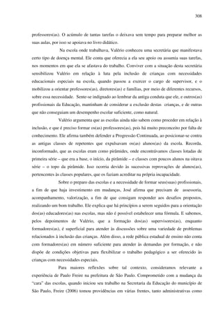 308
professores(as). O acúmulo de tantas tarefas o deixava sem tempo para preparar melhor as
suas aulas, por isso se apoiava no livro didático.
Na escola onde trabalhava, Valério conheceu uma secretária que manifestava
certo tipo de doença mental. Ele conta que oferecia a ela seu apoio ou assumia suas tarefas,
nos momentos em que ela se afastava do trabalho. Conviver com a situação desta secretária
sensibilizou Valério em relação à luta pela inclusão de crianças com necessidades
educacionais especiais na escola, quando passou a exercer o cargo de supervisor, e o
mobilizou a orientar professores(as), diretores(as) e famílias, por meio de diferentes recursos,
sobre essa necessidade. Sente-se indignado ao lembrar da antiga conduta que ele, e outros(as)
profissionais da Educação, mantinham de considerar a exclusão destas crianças, e de outras
que não conseguiam um desempenho escolar suficiente, como natural.
Valério argumenta que as escolas ainda não sabem como proceder em relação à
inclusão, e que é preciso formar os(as) professores(as), pois há muito preconceito por falta de
conhecimento. Ele afirma também defender a Progressão Continuada, ao posicionar-se contra
as antigas classes de repetentes que expulsavam os(as) alunos(as) da escola. Recorda,
inconformado, que as escolas eram como pirâmides, onde encontrávamos classes lotadas de
primeira série – que era a base, o início, da pirâmide – e classes com poucos alunos na oitava
série – o topo da pirâmide. Isso ocorria devido às sucessivas reprovações de alunos(as),
pertencentes às classes populares, que os faziam acreditar na própria incapacidade.
Sobre o preparo das escolas e a necessidade de formar seus(suas) profissionais,
a fim de que haja investimento em mudanças, José afirma que precisam de assessoria,
acompanhamento, valorização, a fim de que consigam responder aos desafios propostos,
realizando um bom trabalho. Ele explica que há princípios a serem seguidos para a orientação
dos(as) educadores(as) nas escolas, mas não é possível estabelecer uma fórmula. E sabemos,
pelos depoimentos de Valério, que a formação dos(as) supervisores(as), enquanto
formadores(as), é superficial para atender às discussões sobre uma variedade de problemas
relacionados à inclusão das crianças. Além disso, a rede pública estadual de ensino não conta
com formadores(as) em número suficiente para atender às demandas por formação, e não
dispõe de condições objetivas para flexibilizar o trabalho pedagógico a ser oferecido às
crianças com necessidades especiais.
Para maiores reflexões sobre tal contexto, consideramos relevante a
experiência de Paulo Freire na prefeitura de São Paulo. Comprometido com a mudança da
“cara” das escolas, quando iniciou seu trabalho na Secretaria da Educação do município de
São Paulo, Freire (2006) tomou providências em várias frentes, tanto administrativas como
 