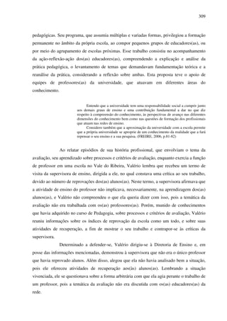 309
pedagógicas. Seu programa, que assumia múltiplas e variadas formas, privilegiou a formação
permanente no âmbito da própria escola, ao compor pequenos grupos de educadores(as), ou
por meio do agrupamento de escolas próximas. Esse trabalho consistiu no acompanhamento
da ação-reflexão-ação dos(as) educadores(as), compreendendo a explicação e análise da
prática pedagógica, o levantamento de temas que demandavam fundamentação teórica e a
reanálise da prática, considerando a reflexão sobre ambas. Esta proposta teve o apoio de
equipes de professores(as) da universidade, que atuavam em diferentes áreas do
conhecimento.
Entendo que a universidade tem uma responsabilidade social a cumprir junto
aos demais graus de ensino e uma contribuição fundamental a dar no que diz
respeito à compreensão do conhecimento, às perspectivas de avanço nas diferentes
dimensões do conhecimento bem como nas questões de formação dos profissionais
que atuam nas redes de ensino.
Considero também que a aproximação da universidade com a escola permite
que a própria universidade se aproprie de um conhecimento da realidade que a fará
repensar o seu ensino e a sua pesquisa. (FREIRE, 2006, p.81-82)
Ao relatar episódios de sua história profissional, que envolviam o tema da
avaliação, seu aprendizado sobre processos e critérios de avaliação, enquanto exercia a função
de professor em uma escola no Vale do Ribeira, Valério lembra que recebeu um termo de
visita da supervisora de ensino, dirigida a ele, no qual constava uma crítica ao seu trabalho,
devido ao número de reprovações dos(as) alunos(as). Neste termo, a supervisora afirmava que
a atividade de ensino do professor não implicava, necessariamente, na aprendizagem dos(as)
alunos(as), e Valério não compreendeu o que ela queria dizer com isso, pois a temática da
avaliação não era trabalhada com os(as) professores(as). Porém, munido de conhecimentos
que havia adquirido no curso de Pedagogia, sobre processos e critérios de avaliação, Valério
reuniu informações sobre os índices de reprovação da escola como um todo, e sobre suas
atividades de recuperação, a fim de mostrar o seu trabalho e contrapor-se às críticas da
supervisora.
Determinado a defender-se, Valério dirigiu-se à Diretoria de Ensino e, em
posse das informações mencionadas, demonstrou à supervisora que não era o único professor
que havia reprovado alunos. Além disso, alegou que ela não havia analisado bem a situação,
pois ele ofereceu atividades de recuperação aos(às) alunos(as). Lembrando a situação
vivenciada, ele se questionava sobre a forma arbitrária com que ela agia perante o trabalho de
um professor, pois a temática da avaliação não era discutida com os(as) educadores(as) da
rede.
 