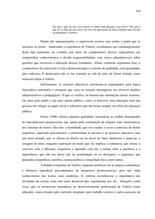 310
Por que é que ela não veio colocar as idéias dela durante o ano letivo? Por que é
que só no final do ano letivo ela veio me questionar de uma avaliação que ela não
acompanhou? (Valério)
Diante das argumentações, a supervisora aceitou suas razões e pediu que as
anexasse ao termo. Analisando a experiência de Valério, acreditamos que constrangimentos
deste tipo poderiam ser evitados por meio do compromisso dos(as) especialistas em
compartilhar conhecimentos e dividir responsabilidades com os(as) educadores(as) sobre
questões que envolvem a educação dos(as) estudantes. Afinal, conforme argumenta José, o
compromisso da supervisão é com a democratização e o ensino de qualidade, com quantidade,
para todos(as). E democracia não se faz somente na sala de aula, de forma isolada, como
tentavam impor a Valério.
Infelizmente, os sistemas educativos encontram-se impregnados pela lógica
burocrática, autoritária e arrogante que cerca as relações hierárquicas nos diversos âmbitos
administrativos e pedagógicos. O que se verifica, na maioria das instituições destes sistemas,
são lutas pelo poder e não pelo ensino público, como se houvesse uma alienação total das
pessoas em relação ao papel social e educativo que deveriam cumprir na esfera da educação
pública.
Freire (1998) oferece algumas qualidades necessárias ao melhor desempenho
de educadores(as) progressistas, que optam pela constituição de relações mais democráticas
nos sistemas de ensino. São elas: a humildade, que nos conduz a ouvir a todos(as) de forma
respeitosa, superando preconceitos; a amorosidade às pessoas e ao processo educativo, mas
um amor armado, que se afirma no direito ou no dever de lutar, denunciar e anunciar; a
coragem de lutar, enquanto superação do medo que ela implica; a tolerância, que ensina a
conviver com o diferente, respeitá-lo e aprender com ele; a tensão entre a paciência e a
impaciência, que não nos deixa cair na acomodação ou no desespero; a segurança, que
demanda competência científica, clareza política e integridade ética; entre outras.
Voltando à trajetória de Valério, enquanto professor ele se julgava conteudista,
e afirmava reproduzir procedimentos de antigos(as) professores(as), pois não tinha
conhecimento das teorias mais modernas. E, embora reconhecesse a importância das
atividades de escrita, estas não eram desenvolvidas regulamente por ele. Situações como
essas, que se mostravam limitadoras ao desenvolvimento profissional de Valério como
educador, eram evitadas pelo currículo integrado, pelo trabalho coletivo e pela assessoria de
 
