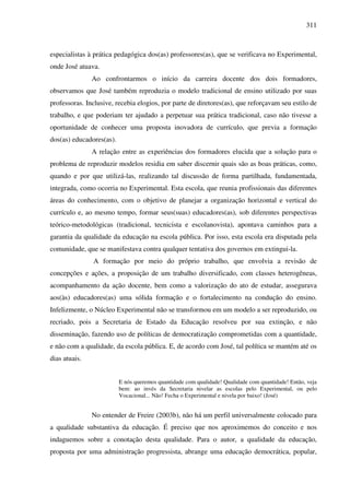 311
especialistas à prática pedagógica dos(as) professores(as), que se verificava no Experimental,
onde José atuava.
Ao confrontarmos o início da carreira docente dos dois formadores,
observamos que José também reproduzia o modelo tradicional de ensino utilizado por suas
professoras. Inclusive, recebia elogios, por parte de diretores(as), que reforçavam seu estilo de
trabalho, e que poderiam ter ajudado a perpetuar sua prática tradicional, caso não tivesse a
oportunidade de conhecer uma proposta inovadora de currículo, que previa a formação
dos(as) educadores(as).
A relação entre as experiências dos formadores elucida que a solução para o
problema de reproduzir modelos residia em saber discernir quais são as boas práticas, como,
quando e por que utilizá-las, realizando tal discussão de forma partilhada, fundamentada,
integrada, como ocorria no Experimental. Esta escola, que reunia profissionais das diferentes
áreas do conhecimento, com o objetivo de planejar a organização horizontal e vertical do
currículo e, ao mesmo tempo, formar seus(suas) educadores(as), sob diferentes perspectivas
teórico-metodológicas (tradicional, tecnicista e escolanovista), apontava caminhos para a
garantia da qualidade da educação na escola pública. Por isso, esta escola era disputada pela
comunidade, que se manifestava contra qualquer tentativa dos governos em extingui-la.
A formação por meio do próprio trabalho, que envolvia a revisão de
concepções e ações, a proposição de um trabalho diversificado, com classes heterogêneas,
acompanhamento da ação docente, bem como a valorização do ato de estudar, assegurava
aos(às) educadores(as) uma sólida formação e o fortalecimento na condução do ensino.
Infelizmente, o Núcleo Experimental não se transformou em um modelo a ser reproduzido, ou
recriado, pois a Secretaria de Estado da Educação resolveu por sua extinção, e não
disseminação, fazendo uso de políticas de democratização comprometidas com a quantidade,
e não com a qualidade, da escola pública. E, de acordo com José, tal política se mantém até os
dias atuais.
E nós queremos quantidade com qualidade! Qualidade com quantidade! Então, veja
bem: ao invés da Secretaria nivelar as escolas pelo Experimental, ou pelo
Vocacional... Não! Fecha o Experimental e nivela por baixo! (José)
No entender de Freire (2003b), não há um perfil universalmente colocado para
a qualidade substantiva da educação. É preciso que nos aproximemos do conceito e nos
indaguemos sobre a conotação desta qualidade. Para o autor, a qualidade da educação,
proposta por uma administração progressista, abrange uma educação democrática, popular,
 