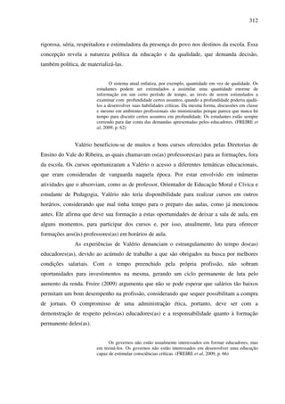 312
rigorosa, séria, respeitadora e estimuladora da presença do povo nos destinos da escola. Essa
concepção revela a natureza política da educação e da qualidade, que demanda decisão,
também política, de materializá-las.
O sistema atual enfatiza, por exemplo, quantidade em vez de qualidade. Os
estudantes podem ser estimulados a assimilar uma quantidade enorme de
informação em um certo período de tempo, ao invés de serem estimulados a
examinar com profundidade certos assuntos, quando a profundidade poderia ajudá-
los a desenvolver suas habilidades críticas. Da mesma forma, discussões em classe
e mesmo em ambientes profissionais são minimizadas porque parece que nunca há
tempo para discutir certos assuntos em profundidade. Os estudantes estão sempre
correndo para dar conta das demandas apresentadas pelos educadores. (FREIRE et
al, 2009, p. 62)
Valério beneficiou-se de muitos e bons cursos oferecidos pelas Diretorias de
Ensino do Vale do Ribeira, as quais chamavam os(as) professores(as) para as formações, fora
da escola. Os cursos oportunizaram a Valério o acesso a diferentes temáticas educacionais,
que eram consideradas de vanguarda naquela época. Por estar envolvido em inúmeras
atividades que o absorviam, como as de professor, Orientador de Educação Moral e Cívica e
estudante de Pedagogia, Valério não teria disponibilidade para realizar cursos em outros
horários, considerando que mal tinha tempo para o preparo das aulas, como já mencionou
antes. Ele afirma que deve sua formação a estas oportunidades de deixar a sala de aula, em
alguns momentos, para participar dos cursos e, por isso, atualmente, luta para oferecer
formações aos(às) professores(as) em horários de aula.
As experiências de Valério denunciam o estrangulamento do tempo dos(as)
educadores(as), devido ao acúmulo de trabalho a que são obrigados na busca por melhores
condições salariais. Com o tempo preenchido pela própria profissão, não sobram
oportunidades para investimentos na mesma, gerando um ciclo permanente de luta pelo
aumento da renda. Freire (2009) argumenta que não se pode esperar que salários tão baixos
permitam um bom desempenho na profissão, considerando que sequer possibilitam a compra
de jornais. O compromisso de uma administração ética, portanto, deve ser com a
demonstração de respeito pelos(as) educadores(as) e a responsabilidade quanto à formação
permanente deles(as).
Os governos não estão usualmente interessados em formar educadores, mas
em treiná-los. Os governos não estão interessados em desenvolver uma educação
capaz de estimular consciências críticas. (FREIRE et al, 2009, p. 66)
 