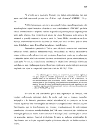 313
“É urgente que o magistério brasileiro seja tratado com dignidade para que
possa a sociedade esperar dele que atue com eficácia e exigir tal atuação”. (FREIRE, 1998, p.
53)
Valério faz destaque a um curso que, para ele, foi de especial importância: o de
Metodologia da Língua Portuguesa, oferecido por uma pesquisadora da UNICAMP, que fazia
críticas ao livro didático, e propunha o ensino da gramática a partir de práticas de produção de
textos pelas crianças. Esta perspectiva de ensino da Língua Portuguesa, assim como a de
introduzir a gramática normativa apenas a partir do Ensino Médio, sem deter-se no livro
didático, se mostrou revolucionária aos olhos de Valério, que ainda não havia pensado nesta
forma de trabalho, e tratou de modificar paradigmas e metodologias.
Tomando a experiência de Valério como referência, uma das mais importantes
tarefas que cabem à educação permanente dos(as) educadores(as) é a reflexão crítica sobre a
própria prática, envolvendo aspectos mais profundos do currículo oculto que se acham nas
experiências sociais, históricas, culturais, de classe, da sociedade de que os(as) educadores(as)
fazem parte. Por isso, faz-se de essencial importância os estudos sobre a formação histórica da
sociedade, ao qual é dada pouca atenção. O currículo oculto deve ser discutido com a mesma
amplitude com a qual se compreende o currículo explícito. (FREIRE, 2006)
Não reduzimos, por isso mesmo, sua compreensão, a do currículo explícito, a
uma pura relação de conteúdos programáticos. Na verdade, a compreensão do
currículo abarca a vida mesma da escola, o que nela se faz ou não se faz, as
relações entre todos e todas as que fazem a escola. Abarca a força da ideologia e
sua representação não só enquanto idéias mas como prática concreta. No currículo
oculto o “discurso do corpo”, as feições do rosto, os gestos, são mais fortes do que
a oralidade. A prática autoritária concreta põe por terra o discurso democrático dito
e redito. (FREIRE, 2006, p. 123)
No caso de José, constatamos que as boas experiências de formação, com
bons(as) profissionais, ocorreram dentro da escola, onde todo o processo curricular,
pedagógico e de formação permanente dos(as) educadores(as) era planejado de forma
coletiva, a partir de uma visão integrada de currículo. Os(as) profissionais formados(as) pelo
Experimental, que se transformaram em bons(as) pesquisadores(as) de universidades
conceituadas, e formaram o núcleo fundador da CENP, eram convidados(as) a trabalhar em
instituições privadas de ensino, e em Secretarias de Educação, para a coordenação de cursos
ou assessorias técnicas. Estes(as) profissionais levaram as melhores contribuições do
Experimental para os órgãos responsáveis pelas políticas de educação, em âmbito estadual e
federal.
 