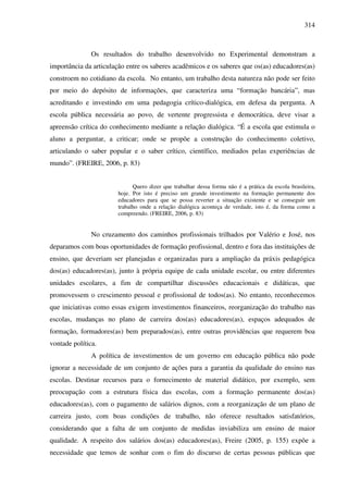 314
Os resultados do trabalho desenvolvido no Experimental demonstram a
importância da articulação entre os saberes acadêmicos e os saberes que os(as) educadores(as)
constroem no cotidiano da escola. No entanto, um trabalho desta natureza não pode ser feito
por meio do depósito de informações, que caracteriza uma “formação bancária”, mas
acreditando e investindo em uma pedagogia crítico-dialógica, em defesa da pergunta. A
escola pública necessária ao povo, de vertente progressista e democrática, deve visar a
apreensão crítica do conhecimento mediante a relação dialógica. “É a escola que estimula o
aluno a perguntar, a criticar; onde se propõe a construção do conhecimento coletivo,
articulando o saber popular e o saber crítico, científico, mediados pelas experiências de
mundo”. (FREIRE, 2006, p. 83)
Quero dizer que trabalhar dessa forma não é a prática da escola brasileira,
hoje. Por isto é preciso um grande investimento na formação permanente dos
educadores para que se possa reverter a situação existente e se conseguir um
trabalho onde a relação dialógica aconteça de verdade, isto é, da forma como a
compreendo. (FREIRE, 2006, p. 83)
No cruzamento dos caminhos profissionais trilhados por Valério e José, nos
deparamos com boas oportunidades de formação profissional, dentro e fora das instituições de
ensino, que deveriam ser planejadas e organizadas para a ampliação da práxis pedagógica
dos(as) educadores(as), junto à própria equipe de cada unidade escolar, ou entre diferentes
unidades escolares, a fim de compartilhar discussões educacionais e didáticas, que
promovessem o crescimento pessoal e profissional de todos(as). No entanto, reconhecemos
que iniciativas como essas exigem investimentos financeiros, reorganização do trabalho nas
escolas, mudanças no plano de carreira dos(as) educadores(as), espaços adequados de
formação, formadores(as) bem preparados(as), entre outras providências que requerem boa
vontade política.
A política de investimentos de um governo em educação pública não pode
ignorar a necessidade de um conjunto de ações para a garantia da qualidade do ensino nas
escolas. Destinar recursos para o fornecimento de material didático, por exemplo, sem
preocupação com a estrutura física das escolas, com a formação permanente dos(as)
educadores(as), com o pagamento de salários dignos, com a reorganização de um plano de
carreira justo, com boas condições de trabalho, não oferece resultados satisfatórios,
considerando que a falta de um conjunto de medidas inviabiliza um ensino de maior
qualidade. A respeito dos salários dos(as) educadores(as), Freire (2005, p. 155) expõe a
necessidade que temos de sonhar com o fim do discurso de certas pessoas públicas que
 