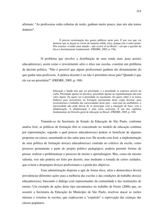 315
afirmam: “As professoras estão cobertas de razão, ganham muito pouco, mas nós não temos
dinheiro”.
É preciso reorientação dos gastos públicos neste país. É por isso que vai
demorar que se façam as coisas de maneira sólida, ética, porque este é outro ponto.
Nós estamos vivendo num mundo – não ocorre só no Brasil – em que a questão da
ética é absolutamente fundamental. (FREIRE, 2005, p. 156)
O problema que envolve a distribuição de uma renda mais justa aos(às)
educadores(as), assim como o investimento sério e ético nas escolas, constitui um problema
de decisão política. “Não é possível que alguns profissionais ganhem tão distantemente do
que ganha uma professora. A prática docente é ou não é prioritária nesse país? Quando é que
ela vai ser prioritária?” (FREIRE, 2005, p. 188)
Educação e Saúde têm que ser prioridade, e a prioridade se expressa através da
verba. Prioridade apenas no discurso, prioridade apenas na regulamentação não tem
valor algum. Eu quero ver é prioridade no orçamento. Eu quero saber é se temos
dinheiro para investirmos na formação permanente deste corpo docente, para
reorientarmos o trabalho das universidades deste país – num país de analfabetos, a
universidade não pode deixar de se preocupar com a educação de base, com a
alfabetização. A alfabetização é uma coisa seríssima. É um dos capítulos
fundamentais da filosofia geral de educação no Brasil. (FREIRE, 2005, p. 188)
Tratando-se da Secretaria de Estado da Educação de São Paulo, conforme
analisa José, as políticas de formação têm se concentrado no modelo de educação contínua
por representação, segundo o qual poucos educadores(as) podem se beneficiar de algumas
propostas ou cursos, ausentando-se das aulas para isso. De acordo com José, a implementação
de uma política de formação dos(as) educadores(as) centrada no coletivo da escola, como
processo permanente e parte do projeto político pedagógico, poderia permitir formas de
pensar, realizar e problematizar o processo de ensino e aprendizagem. Mas, como ele mesmo
salienta, isso não poderia ser feito por decreto, mas mediante a tomada de certos cuidados,
que evitem o despreparo dos(as) profissionais e a perda dos objetivos.
Uma administração disposta a agir de forma ética, séria e democrática deverá
providenciar diferentes ações para a melhoria das escolas e das condições de trabalho dos(as)
educadores(as), buscando o diálogo com representantes da comunidade e das instituições de
ensino. Um exemplo de ações deste tipo encontramos no trabalho de Freire (2006) que, ao
assumir a Secretaria da Educação do Município de São Paulo, resolveu atacar as razões
internas e externas às escolas, que explicavam a “expulsão” e reprovação das crianças das
classes populares.
 