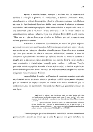 316
Quanto às medidas internas, perseguiu o uso bem feito do tempo escolar,
referente à aquisição e produção de conhecimento, à formação permanente dos(as)
educadores(as), ao estímulo de uma prática educativa crítica, provocadora da curiosidade, da
pergunta, do risco intelectual. Para isso, decidiu ouvir sugestões de diretoras, professoras,
supervisoras, coordenadoras pedagógicas, sobre como minimizar as negatividades da escola
que contribuíam para a “expulsão” dos(as) alunos(as), a fim de buscar soluções ou
encaminhamentos realistas e eficazes. Sobre essa iniciativa, Freire (2006, p. 36) enfatiza:
“Mais uma vez, não acreditamos que sozinhos, no Gabinete, por mais competentes que
sejamos, possamos fazer tudo”.
Retomando as experiências dos formadores, na medida em que se preparava
para os diversos concursos que iria realizar, Valério entrava em contato com autores e teorias
que ampliavam sua visão sobre educação e o impulsionavam a desenvolver novas formas de
agir como gestor escolar, em relação a alunos(as), professores(as) e famílias. A partir das
concepções e procedimentos inovadores que aprendia, mudava sua forma de conduzir as
relações com as pessoas nas escolas, considerando suas maneiras de ser e pensar, atendia às
suas necessidades e reivindicações, buscando evitar conflitos e problemas. Também
procurava assumir o papel de formador dos(as) professores(as) e divulgar as produções
teórico-metodológicas mais atuais a eles(as), a fim de elevar os índices de aprovação escolar e
romper com formas tradicionais de ensino.
A possibilidade de mudar e a dificuldade de mudar desencadeiam uma tensão
experimentada apenas pelos seres humanos, que vivem a dialética entre poder e não poder,
pois se constituem em objetos e sujeitos da História. Nesta tensão reconhecem que são
condicionados, mas não determinados pelas condições objetivas, e igualmente históricas, em
que vivem.
Quer dizer, a mudança não é arbitrária, você não muda porque quer, nem
você muda sempre na direção com que você sonha. O que é preciso é saber que a
mudança não é individual, é social, com uma dimensão individual. Mas a mudança
é possível!
[...] é preciso descobrir, afinal de contas, os condicionamentos históricos,
sociais, políticos etc., em que as possibilidades se dão ou não se dão. E só
diagnosticar essas possibilidades é uma enorme tarefa do educador e da educadora,
ao lado de outros profissionais. (FREIRE, 2001a, p. 170-171)
A mudança requer que os(as) profissionais da educação sintam e compreendam
profundamente a maneira de pensar, agir e sentir das pessoas com quem trabalham. Do
 