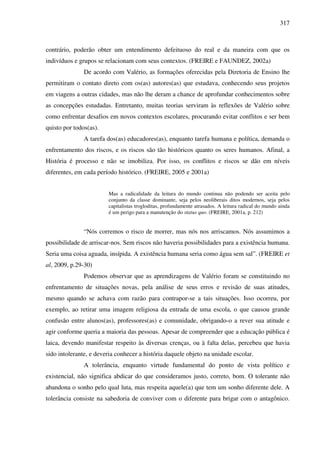 317
contrário, poderão obter um entendimento defeituoso do real e da maneira com que os
indivíduos e grupos se relacionam com seus contextos. (FREIRE e FAUNDEZ, 2002a)
De acordo com Valério, as formações oferecidas pela Diretoria de Ensino lhe
permitiram o contato direto com os(as) autores(as) que estudava, conhecendo seus projetos
em viagens a outras cidades, mas não lhe deram a chance de aprofundar conhecimentos sobre
as concepções estudadas. Entretanto, muitas teorias serviram às reflexões de Valério sobre
como enfrentar desafios em novos contextos escolares, procurando evitar conflitos e ser bem
quisto por todos(as).
A tarefa dos(as) educadores(as), enquanto tarefa humana e política, demanda o
enfrentamento dos riscos, e os riscos são tão históricos quanto os seres humanos. Afinal, a
História é processo e não se imobiliza. Por isso, os conflitos e riscos se dão em níveis
diferentes, em cada período histórico. (FREIRE, 2005 e 2001a)
Mas a radicalidade da leitura do mundo continua não podendo ser aceita pelo
conjunto da classe dominante, seja pelos neoliberais ditos modernos, seja pelos
capitalistas trogloditas, profundamente atrasados. A leitura radical do mundo ainda
é um perigo para a manutenção do status quo. (FREIRE, 2001a, p. 212)
“Nós corremos o risco de morrer, mas nós nos arriscamos. Nós assumimos a
possibilidade de arriscar-nos. Sem riscos não haveria possibilidades para a existência humana.
Seria uma coisa aguada, insípida. A existência humana seria como água sem sal”. (FREIRE et
al, 2009, p.29-30)
Podemos observar que as aprendizagens de Valério foram se constituindo no
enfrentamento de situações novas, pela análise de seus erros e revisão de suas atitudes,
mesmo quando se achava com razão para contrapor-se a tais situações. Isso ocorreu, por
exemplo, ao retirar uma imagem religiosa da entrada de uma escola, o que causou grande
confusão entre alunos(as), professores(as) e comunidade, obrigando-o a rever sua atitude e
agir conforme queria a maioria das pessoas. Apesar de compreender que a educação pública é
laica, devendo manifestar respeito às diversas crenças, ou à falta delas, percebeu que havia
sido intolerante, e deveria conhecer a história daquele objeto na unidade escolar.
A tolerância, enquanto virtude fundamental do ponto de vista político e
existencial, não significa abdicar do que consideramos justo, correto, bom. O tolerante não
abandona o sonho pelo qual luta, mas respeita aquele(a) que tem um sonho diferente dele. A
tolerância consiste na sabedoria de conviver com o diferente para brigar com o antagônico.
 