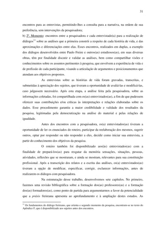 31
encontros para as entrevistas, permitindo-lhes a consulta para a narrativa, na ordem de sua
preferência, sem intervenções da pesquisadora;
b) 2º. Momento: encontros entre a pesquisadora e cada entrevistado(a) para a realização de
diálogos11
sobre as análises que a primeira constrói a respeito de cada história de vida, e das
aproximações e diferenciações entre elas. Esses encontros, realizados em duplas, a exemplo
dos diálogos desenvolvidos entre Paulo Freire e outros(as) estudiosos(as), em suas diversas
obras, têm por finalidade discutir e validar as análises, bem como compartilhar visões e
conhecimentos sobre os assuntos pertinentes à pesquisa, que envolvem a experiência de vida e
de profissão de cada participante, visando a articulação de argumentos e posicionamentos que
atendam aos objetivos propostos.
As entrevistas sobre as histórias de vida foram gravadas, transcritas, e
submetidas à apreciação dos sujeitos, que tiveram a oportunidade de avaliá-las e modificá-las,
caso julgassem necessário. Após esta etapa, a análise feita pela pesquisadora, sobre as
informações coletadas, foi compartilhada com os(as) entrevistados(as), a fim de que pudessem
oferecer suas contribuições e/ou críticas às interpretações e relações elaboradas sobre os
dados. Esse procedimento garantiu a maior credibilidade e validade dos resultados da
pesquisa, legitimadas pela democratização na análise do material e pelas relações de
igualdade.
Antes dos encontros com a pesquisadora, os(a) entrevistados(as) tiveram a
oportunidade de ler os enunciados do roteiro, participar da reelaboração dos mesmos, sugerir
outros, optar por responder ou não responder a eles, decidir como iniciar sua entrevista, a
partir do conhecimento dos objetivos da pesquisa.
O roteiro também foi disponibilizado aos(às) entrevistados(as) com a
finalidade de prepará-los(as) para resgatar da memória sensações, situações, pessoas,
atividades, reflexões que se mostraram, e ainda se mostram, relevantes para sua constituição
profissional. Após a transcrição dos relatos e a escrita das análises, os(a) entrevistados(as)
tiveram a opção de modificar, especificar, corrigir, esclarecer informações, antes de
realizarem os diálogos com pesquisadora.
Na estruturação desse trabalho, desenvolvemos sete capítulos. No primeiro,
fazemos uma revisão bibliográfica sobre a formação dos(as) professores(as) e a formação
dos(as) formadores(as), como ponto de partida para argumentarmos a favor da potencialidade
que a práxis freireana apresenta ao aprofundamento e à ampliação destes estudos. As
11
Os fundamentos do diálogo freireano, que orienta o segundo momento da pesquisa, encontram-se no texto do
Apêndice F, que é disponibilizado aos sujeitos antes dos encontros.
 