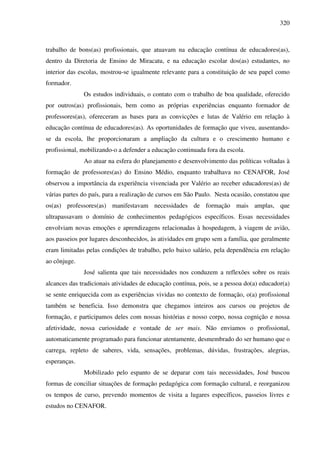 320
trabalho de bons(as) profissionais, que atuavam na educação contínua de educadores(as),
dentro da Diretoria de Ensino de Miracatu, e na educação escolar dos(as) estudantes, no
interior das escolas, mostrou-se igualmente relevante para a constituição de seu papel como
formador.
Os estudos individuais, o contato com o trabalho de boa qualidade, oferecido
por outros(as) profissionais, bem como as próprias experiências enquanto formador de
professores(as), ofereceram as bases para as convicções e lutas de Valério em relação à
educação contínua de educadores(as). As oportunidades de formação que viveu, ausentando-
se da escola, lhe proporcionaram a ampliação da cultura e o crescimento humano e
profissional, mobilizando-o a defender a educação continuada fora da escola.
Ao atuar na esfera do planejamento e desenvolvimento das políticas voltadas à
formação de professores(as) do Ensino Médio, enquanto trabalhava no CENAFOR, José
observou a importância da experiência vivenciada por Valério ao receber educadores(as) de
várias partes do país, para a realização de cursos em São Paulo. Nesta ocasião, constatou que
os(as) professores(as) manifestavam necessidades de formação mais amplas, que
ultrapassavam o domínio de conhecimentos pedagógicos específicos. Essas necessidades
envolviam novas emoções e aprendizagens relacionadas à hospedagem, à viagem de avião,
aos passeios por lugares desconhecidos, às atividades em grupo sem a família, que geralmente
eram limitadas pelas condições de trabalho, pelo baixo salário, pela dependência em relação
ao cônjuge.
José salienta que tais necessidades nos conduzem a reflexões sobre os reais
alcances das tradicionais atividades de educação contínua, pois, se a pessoa do(a) educador(a)
se sente enriquecida com as experiências vividas no contexto de formação, o(a) profissional
também se beneficia. Isso demonstra que chegamos inteiros aos cursos ou projetos de
formação, e participamos deles com nossas histórias e nosso corpo, nossa cognição e nossa
afetividade, nossa curiosidade e vontade de ser mais. Não enviamos o profissional,
automaticamente programado para funcionar atentamente, desmembrado do ser humano que o
carrega, repleto de saberes, vida, sensações, problemas, dúvidas, frustrações, alegrias,
esperanças.
Mobilizado pelo espanto de se deparar com tais necessidades, José buscou
formas de conciliar situações de formação pedagógica com formação cultural, e reorganizou
os tempos de curso, prevendo momentos de visita a lugares específicos, passeios livres e
estudos no CENAFOR.
 