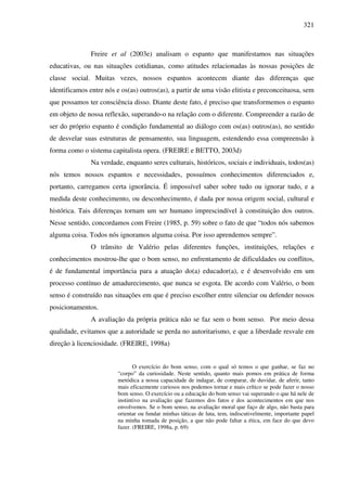 321
Freire et al (2003e) analisam o espanto que manifestamos nas situações
educativas, ou nas situações cotidianas, como atitudes relacionadas às nossas posições de
classe social. Muitas vezes, nossos espantos acontecem diante das diferenças que
identificamos entre nós e os(as) outros(as), a partir de uma visão elitista e preconceituosa, sem
que possamos ter consciência disso. Diante deste fato, é preciso que transformemos o espanto
em objeto de nossa reflexão, superando-o na relação com o diferente. Compreender a razão de
ser do próprio espanto é condição fundamental ao diálogo com os(as) outros(as), no sentido
de desvelar suas estruturas de pensamento, sua linguagem, estendendo essa compreensão à
forma como o sistema capitalista opera. (FREIRE e BETTO, 2003d)
Na verdade, enquanto seres culturais, históricos, sociais e individuais, todos(as)
nós temos nossos espantos e necessidades, possuímos conhecimentos diferenciados e,
portanto, carregamos certa ignorância. É impossível saber sobre tudo ou ignorar tudo, e a
medida deste conhecimento, ou desconhecimento, é dada por nossa origem social, cultural e
histórica. Tais diferenças tornam um ser humano imprescindível à constituição dos outros.
Nesse sentido, concordamos com Freire (1985, p. 59) sobre o fato de que “todos nós sabemos
alguma coisa. Todos nós ignoramos alguma coisa. Por isso aprendemos sempre”.
O trânsito de Valério pelas diferentes funções, instituições, relações e
conhecimentos mostrou-lhe que o bom senso, no enfrentamento de dificuldades ou conflitos,
é de fundamental importância para a atuação do(a) educador(a), e é desenvolvido em um
processo contínuo de amadurecimento, que nunca se esgota. De acordo com Valério, o bom
senso é construído nas situações em que é preciso escolher entre silenciar ou defender nossos
posicionamentos.
A avaliação da própria prática não se faz sem o bom senso. Por meio dessa
qualidade, evitamos que a autoridade se perda no autoritarismo, e que a liberdade resvale em
direção à licenciosidade. (FREIRE, 1998a)
O exercício do bom senso, com o qual só temos o que ganhar, se faz no
“corpo” da curiosidade. Neste sentido, quanto mais pomos em prática de forma
metódica a nossa capacidade de indagar, de comparar, de duvidar, de aferir, tanto
mais eficazmente curiosos nos podemos tornar e mais crítico se pode fazer o nosso
bom senso. O exercício ou a educação do bom senso vai superando o que há nele de
instintivo na avaliação que fazemos dos fatos e dos acontecimentos em que nos
envolvemos. Se o bom senso, na avaliação moral que faço de algo, não basta para
orientar ou fundar minhas táticas de luta, tem, indiscutivelmente, importante papel
na minha tomada de posição, a que não pode faltar a ética, em face do que devo
fazer. (FREIRE, 1998a, p. 69)
 