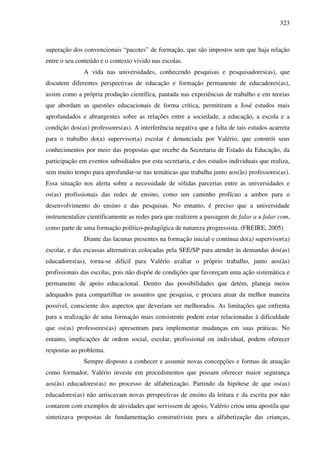 323
superação dos convencionais “pacotes” de formação, que são impostos sem que haja relação
entre o seu conteúdo e o contexto vivido nas escolas.
A vida nas universidades, conhecendo pesquisas e pesquisadores(as), que
discutem diferentes perspectivas de educação e formação permanente de educadores(as),
assim como a própria produção científica, pautada nas experiências de trabalho e em teorias
que abordam as questões educacionais de forma crítica, permitiram a José estudos mais
aprofundados e abrangentes sobre as relações entre a sociedade, a educação, a escola e a
condição dos(as) professores(as). A interferência negativa que a falta de tais estudos acarreta
para o trabalho do(a) supervisor(a) escolar é denunciada por Valério, que constrói seus
conhecimentos por meio das propostas que recebe da Secretaria de Estado da Educação, da
participação em eventos subsidiados por esta secretaria, e dos estudos individuais que realiza,
sem muito tempo para aprofundar-se nas temáticas que trabalha junto aos(às) professores(as).
Essa situação nos alerta sobre a necessidade de sólidas parcerias entre as universidades e
os(as) profissionais das redes de ensino, como um caminho profícuo a ambos para o
desenvolvimento do ensino e das pesquisas. No entanto, é preciso que a universidade
instrumentalize cientificamente as redes para que realizem a passagem de falar a a falar com,
como parte de uma formação político-pedagógica de natureza progressista. (FREIRE, 2005)
Diante das lacunas presentes na formação inicial e contínua do(a) supervisor(a)
escolar, e das escassas alternativas colocadas pela SEE/SP para atender às demandas dos(as)
educadores(as), torna-se difícil para Valério avaliar o próprio trabalho, junto aos(às)
profissionais das escolas, pois não dispõe de condições que favoreçam uma ação sistemática e
permanente de apoio educacional. Dentro das possibilidades que detém, planeja meios
adequados para compartilhar os assuntos que pesquisa, e procura atuar da melhor maneira
possível, consciente dos aspectos que deveriam ser melhorados. As limitações que enfrenta
para a realização de uma formação mais consistente podem estar relacionadas à dificuldade
que os(as) professores(as) apresentam para implementar mudanças em suas práticas. No
entanto, implicações de ordem social, escolar, profissional ou individual, podem oferecer
respostas ao problema.
Sempre disposto a conhecer e assumir novas concepções e formas de atuação
como formador, Valério investe em procedimentos que possam oferecer maior segurança
aos(às) educadores(as) no processo de alfabetização. Partindo da hipótese de que os(as)
educadores(as) não arriscavam novas perspectivas de ensino da leitura e da escrita por não
contarem com exemplos de atividades que servissem de apoio, Valério criou uma apostila que
sintetizava propostas de fundamentação construtivista para a alfabetização das crianças,
 