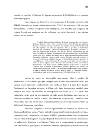 324
pautada em materiais oficiais que divulgavam as pesquisas de Emília Ferreiro, e sugeriam
práticas pedagógicas.
Anos depois, ao desenvolver novos programas de formação, propostos pela
SEE/SP, e baseados no mesmo enfoque construtivista, Valério fez uma revisão crítica de seus
procedimentos, e avaliou sua apostila como inadequada, pois descobriu que a sugestão de
práticas depende das sondagens que são realizadas com os(as) alunos(as), o que não era
previsto em seu material.
A prática docente crítica, implicante do pensar certo, envolve o movimento
dinâmico, dialético, entre o fazer e o pensar sobre o fazer. O saber que a prática
docente espontânea ou quase espontânea, “desarmada”, indiscutivelmente produz é
um saber ingênuo, um saber de experiência feito, a que falta a rigorosidade
metódica que caracteriza a curiosidade epistemológica do sujeito. Esse não é o
saber que a rigorosidade do pensar certo procura. Por isso, é fundamental que, na
prática da formação docente, o aprendiz de educador assuma que o indispensável
pensar certo não é presente dos deuses nem se acha nos guias de professores que
iluminados intelectuais escrevem desde o centro do poder, mas, pelo contrário, o
pensar certo que supera o ingênuo tem que ser produzido pelo próprio aprendiz em
comunhão com o professor formador. É preciso, por outro lado, reinsistir em que a
matriz do pensar ingênuo como a do crítico é a curiosidade mesma, característica
do fenômeno vital. Neste sentido, indubitavelmente, é tão curioso o professor
chamado leigo no interior de Pernambuco quanto o professor de Filosofia da
educação na Universidade A ou B. O de que se precisa é possibilitar, que, voltando-
se sobre si mesma, através da reflexão sobre a prática, a curiosidade ingênua,
percebendo-se como tal, se vá tornando crítica. (FREIRE, 1998a, p. 43)
Apesar de nunca ter interrompido seus estudos sobre a temática da
alfabetização, Valério declara que, após a reorganização física da rede estadual de ensino, que
separou os(as) alunos(as) e professores(as) em escolas de Ciclo I e Ciclo II do Ensino
Fundamental, as formações pertinentes à alfabetização foram interrompidas, devido à meta
almejada pelo Estado de São Paulo em municipalizar suas escolas de 1ª. a 4ª. séries. Sua
participação nesta tarefa de reorganização da rede exigiu habilidades para resolver os
transtornos causados às famílias e aos(as) educadores(as), obrigados(as) a modificar suas
rotinas. Mais uma vez, o bom senso no encaminhamento das discussões auxiliou Valério na
difícil tarefa de amenizar os conflitos.
Buscando compensar a falta de oportunidades de formação na Diretoria de
Ensino, em horário de serviço, Valério tentou formas de trabalho junto aos(às professores(as),
coordenadores(as) e diretores(as) em horário de HTPC, para discussão ou oferta de pequenas
oficinas sobre alfabetização ou Educação Especial, de acordo com as demandas apresentadas
por cada escola. Conforme já verificamos, Valério tem se comprometido, há muito tempo,
com estas temáticas, participando de formações sobre elas e planejando ações voltadas aos(às)
 