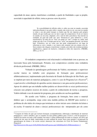 326
capacidade de atuar, operar, transformar a realidade, a partir de finalidades a que se propõe,
associada à capacidade de refletir, torna as pessoas seres da práxis.
Se a possibilidade de reflexão sobre si, sobre seu estar no mundo, associada
indissoluvelmente à sua ação sobre o mundo, não existe no ser, seu estar no mundo
se reduz a um não poder transpor os limites que lhe são impostos pelo próprio
mundo, do que resulta que este ser não é capaz de compromisso. É um ser imerso
no mundo, no seu estar, adaptado a ele e sem ter dele consciência. Sua imersão na
realidade, da qual não pode sair, nem “distanciar-se” para admirá-la e, assim,
transformá-la, faz dele um ser “fora” do tempo ou “sob” o tempo ou, ainda, num
tempo que não é seu. O tempo para tal ser “seria” um perpétuo presente, um eterno
hoje. A-histórico, um ser como este não pode comprometer-se; em lugar de
relacionar-se com o mundo, o ser imerso nele somente está em contato com ele.
Seus contatos não chegam a transformar o mundo, pois deles não resultam produtos
significativos, capazes de (inclusive, voltando-se sobre ele) marcá-los. (FREIRE,
2001c, p. 16-17)
O verdadeiro compromisso está relacionado à solidariedade com as pessoas, na
incessante busca pela humanização. Portanto, esse compromisso constitui uma verdadeira
dívida do profissional. (FREIRE, 2001c)
Voltando às aprendizagens profissionais de Valério, encontramos o supervisor
escolar imerso no trabalho com programas de formação para professores(as)
alfabetizadores(as), implementados pela Secretaria de Estado da Educação de São Paulo, que
se impõem por meio de materiais pedagógicos, como é o caso do Programa Ler e Escrever64
,
o qual envolve a distribuição de apostilas aos(às) alunos(as) e um guia aos(às) professores(as).
Apesar de admitir que um trabalho melhor poderia ser desenvolvido se os(as) professores(as)
criassem seus próprios recursos de ensino, a partir do conhecimento de teorias e pesquisas,
Valério defende o uso do material do programa, pois acredita em sua boa qualidade.
De acordo com Valério, o programa de formação, bem como o material
didático que o acompanha, surge como uma medida política da SEE/SP para resolver o
problema do alto índice de crianças que terminam as séries iniciais sem o domínio da leitura e
da escrita. O material do aluno e dos(as) professores(as) são interpretados por ele como
64
Conjunto de linhas de ação que incluem formação, acompanhamento, elaboração e distribuição de materiais
pedagógicos e outros subsídios, que se constitui em uma política pública para o Ciclo I, a fim de promover a
melhoria do ensino em toda a rede estadual. Sua meta é a plena alfabetização de todas as crianças, até 2010, que
tenham até oito anos de idade, matriculadas na rede estadual de ensino, bem como garantir a recuperação da
aprendizagem da leitura e da escrita aos(às) alunos(as) das séries/anos do Ciclo do Ensino Fundamental.
Disponível em:
http://lereescrever.fde.sp.gov.br/SysPublic/InternaPrograma.aspx?alkfjlklkjaslkA=260&manudjsns=-1
 
