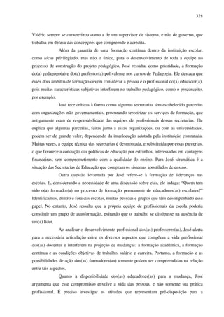 328
Valério sempre se caracterizou como a de um supervisor de sistema, e não de governo, que
trabalha em defesa das concepções que compreende e acredita.
Além da garantia de uma formação contínua dentro da instituição escolar,
como lócus privilegiado, mas não o único, para o desenvolvimento de toda a equipe no
processo de construção do projeto pedagógico, José ressalta, como prioridade, a formação
do(a) pedagogo(a) e do(a) professor(a) polivalente nos cursos de Pedagogia. Ele destaca que
esses dois âmbitos de formação devem considerar a pessoa e o profissional do(a) educador(a),
pois muitas características subjetivas interferem no trabalho pedagógico, como o preconceito,
por exemplo.
José tece críticas à forma como algumas secretarias têm estabelecido parcerias
com organizações não governamentais, procurando terceirizar os serviços de formação, que
antigamente eram de responsabilidade das equipes de profissionais dessas secretarias. Ele
explica que algumas parcerias, feitas junto a essas organizações, ou com as universidades,
podem ser de grande valor, dependendo da interlocução adotada pela instituição contratada.
Muitas vezes, a equipe técnica das secretarias é desmontada, e substituída por essas parcerias,
o que favorece a condução das políticas de educação por estranhos, interessados em vantagens
financeiras, sem comprometimento com a qualidade do ensino. Para José, dramática é a
situação das Secretarias de Educação que compram os sistemas apostilados de ensino.
Outra questão levantada por José refere-se à formação de lideranças nas
escolas. E, considerando a necessidade de uma discussão sobre elas, ele indaga: “Quem tem
sido o(a) formador(a) no processo de formação permanente de educadores(as) escolares?”
Identificamos, dentro e fora das escolas, muitas pessoas e grupos que têm desempenhado esse
papel. No entanto, José ressalta que a própria equipe de profissionais da escola poderia
constituir um grupo de autoformação, evitando que o trabalho se dissipasse na ausência de
um(a) líder.
Ao analisar o desenvolvimento profissional dos(as) professores(as), José alerta
para a necessária articulação entre os diversos aspectos que compõem a vida profissional
dos(as) docentes e interferem na projeção de mudanças: a formação acadêmica, a formação
contínua e as condições objetivas de trabalho, salário e carreira. Portanto, a formação e as
possibilidades de ação dos(as) formadores(as) somente podem ser compreendidas na relação
entre tais aspectos.
Quanto à disponibilidade dos(as) educadores(as) para a mudança, José
argumenta que esse compromisso envolve a vida das pessoas, e não somente sua prática
profissional. É preciso investigar as atitudes que representam pré-disposição para a
 