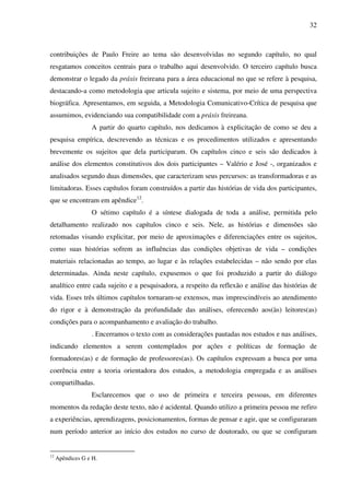 32
contribuições de Paulo Freire ao tema são desenvolvidas no segundo capítulo, no qual
resgatamos conceitos centrais para o trabalho aqui desenvolvido. O terceiro capítulo busca
demonstrar o legado da práxis freireana para a área educacional no que se refere à pesquisa,
destacando-a como metodologia que articula sujeito e sistema, por meio de uma perspectiva
biográfica. Apresentamos, em seguida, a Metodologia Comunicativo-Crítica de pesquisa que
assumimos, evidenciando sua compatibilidade com a práxis freireana.
A partir do quarto capítulo, nos dedicamos à explicitação de como se deu a
pesquisa empírica, descrevendo as técnicas e os procedimentos utilizados e apresentando
brevemente os sujeitos que dela participaram. Os capítulos cinco e seis são dedicados à
análise dos elementos constitutivos dos dois participantes – Valério e José -, organizados e
analisados segundo duas dimensões, que caracterizam seus percursos: as transformadoras e as
limitadoras. Esses capítulos foram construídos a partir das histórias de vida dos participantes,
que se encontram em apêndice12
.
O sétimo capítulo é a síntese dialogada de toda a análise, permitida pelo
detalhamento realizado nos capítulos cinco e seis. Nele, as histórias e dimensões são
retomadas visando explicitar, por meio de aproximações e diferenciações entre os sujeitos,
como suas histórias sofrem as influências das condições objetivas de vida – condições
materiais relacionadas ao tempo, ao lugar e às relações estabelecidas – não sendo por elas
determinadas. Ainda neste capítulo, expusemos o que foi produzido a partir do diálogo
analítico entre cada sujeito e a pesquisadora, a respeito da reflexão e análise das histórias de
vida. Esses três últimos capítulos tornaram-se extensos, mas imprescindíveis ao atendimento
do rigor e à demonstração da profundidade das análises, oferecendo aos(às) leitores(as)
condições para o acompanhamento e avaliação do trabalho.
. Encerramos o texto com as considerações pautadas nos estudos e nas análises,
indicando elementos a serem contemplados por ações e políticas de formação de
formadores(as) e de formação de professores(as). Os capítulos expressam a busca por uma
coerência entre a teoria orientadora dos estudos, a metodologia empregada e as análises
compartilhadas.
Esclarecemos que o uso de primeira e terceira pessoas, em diferentes
momentos da redação deste texto, não é acidental. Quando utilizo a primeira pessoa me refiro
a experiências, aprendizagens, posicionamentos, formas de pensar e agir, que se configuraram
num período anterior ao início dos estudos no curso de doutorado, ou que se configuram
12
Apêndices G e H.
 
