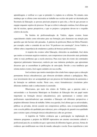 329
aprendizagem, e verificar se o que se pretende é a ruptura ou a reforma. No entanto, uma
mudança que se afirma como necessária ao trabalho nas escolas não pode ser decretada pela
Secretaria da Educação; as pessoas precisam preparar-se para elas, a fim de que possam se
engajar enquanto sujeitos do processo. No que se refere à educação contínua, José afirma que
não há receitas, apenas perspectivas, e que os projetos e programas devem ter o respaldo
coletivo da escola.
Na história de profissionalização de Valério, alguns eventos foram
especialmente citados como relevantes para sua formação, pois chamaram sua atenção para
questões que não haviam sido pensadas. A palestra da professora Maria da Glória Pimentel,
por exemplo, sobre o conteúdo de seu livro “O professor em construção”, levou Valério a
refletir sobre a importância de estudarmos a prática de bons(as) professores(as).
A respeito dos eventos sobre Educação, oferecidos na atualidade, José alerta
que muitos se tornaram negócios rentáveis, sem compromisso com discussões mais profundas
sobre os reais problemas que a escola atravessa. Para esses tipos de evento são contratados
alguns(as) palestrantes famosos(as), notáveis por suas inúmeras produções, que apresentam
discursos que se assemelham às publicações de auto-ajuda. Devido a essa tendência que
orienta muitos eventos, José sugere cuidados em sua escolha.
José esclarece que muitos municípios têm criado bons espaços para a educação
permanente dos(as) educadores(as), que oferecem atividades culturais e pedagógicas. Mas,
esse investimento deve ser acompanhado por um processo de fortalecimento da autonomia e
da formação no ambiente escolar. Neste caso, os(as) formadores(as) circulariam pelos
diferentes âmbitos onde o conhecimento é construído.
Observamos, por meio dos relatos de Valério, que a parceria entre a
universidade e as Secretarias Municipais ou Estaduais de Educação têm um papel muito
importante na formação dos(as) educadores(as), pois oportunizam o contato entre
profissionais especializados(as) que entendem a Educação sob diferentes perspectivas e
propõem diferentes formas de trabalho. Sobre essa questão, José afirma que as universidades,
públicas ou privadas, devem assumir um compromisso político, uma co-responsabilidade,
com a escola pública de qualidade para todos(as), pois a obrigação de garantir essa qualidade
para o ensino e para a formação dos(as) educadores(as) cabe aos governos.
A trajetória de Valério evidencia que a participação na implantação de
inúmeros programas e projetos da SEE/SP representou um enorme crescimento cultural e
profissional para ele, na medida em que o aproximou de diferentes lugares, pessoas, formas de
conhecer, que modificaram sua visão de mundo, educação e escola. Essas experiências o tem
 