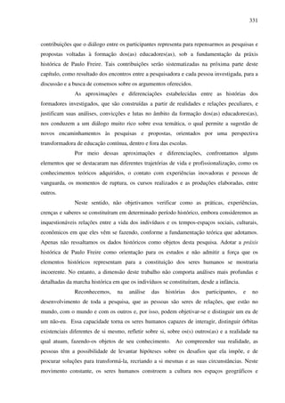 331
contribuições que o diálogo entre os participantes representa para repensarmos as pesquisas e
propostas voltadas à formação dos(as) educadores(as), sob a fundamentação da práxis
histórica de Paulo Freire. Tais contribuições serão sistematizadas na próxima parte deste
capítulo, como resultado dos encontros entre a pesquisadora e cada pessoa investigada, para a
discussão e a busca de consensos sobre os argumentos oferecidos.
As aproximações e diferenciações estabelecidas entre as histórias dos
formadores investigados, que são construídas a partir de realidades e relações peculiares, e
justificam suas análises, convicções e lutas no âmbito da formação dos(as) educadores(as),
nos conduzem a um diálogo muito rico sobre essa temática, o qual permite a sugestão de
novos encaminhamentos às pesquisas e propostas, orientados por uma perspectiva
transformadora de educação contínua, dentro e fora das escolas.
Por meio dessas aproximações e diferenciações, confrontamos alguns
elementos que se destacaram nas diferentes trajetórias de vida e profissionalização, como os
conhecimentos teóricos adquiridos, o contato com experiências inovadoras e pessoas de
vanguarda, os momentos de ruptura, os cursos realizados e as produções elaboradas, entre
outros.
Neste sentido, não objetivamos verificar como as práticas, experiências,
crenças e saberes se constituíram em determinado período histórico, embora consideremos as
inquestionáveis relações entre a vida dos indivíduos e os tempos-espaços sociais, culturais,
econômicos em que eles vêm se fazendo, conforme a fundamentação teórica que adotamos.
Apenas não ressaltamos os dados históricos como objetos desta pesquisa. Adotar a práxis
histórica de Paulo Freire como orientação para os estudos e não admitir a força que os
elementos históricos representam para a constituição dos seres humanos se mostraria
incoerente. No entanto, a dimensão deste trabalho não comporta análises mais profundas e
detalhadas da marcha histórica em que os indivíduos se constituíram, desde a infância.
Reconhecemos, na análise das histórias dos participantes, e no
desenvolvimento de toda a pesquisa, que as pessoas são seres de relações, que estão no
mundo, com o mundo e com os outros e, por isso, podem objetivar-se e distinguir um eu de
um não-eu. Essa capacidade torna os seres humanos capazes de interagir, distinguir órbitas
existenciais diferentes de si mesmo, refletir sobre si, sobre os(s) outros(as) e a realidade na
qual atuam, fazendo-os objetos de seu conhecimento. Ao compreender sua realidade, as
pessoas têm a possibilidade de levantar hipóteses sobre os desafios que ela impõe, e de
procurar soluções para transformá-la, recriando a si mesmas e as suas circunstâncias. Neste
movimento constante, os seres humanos constroem a cultura nos espaços geográficos e
 